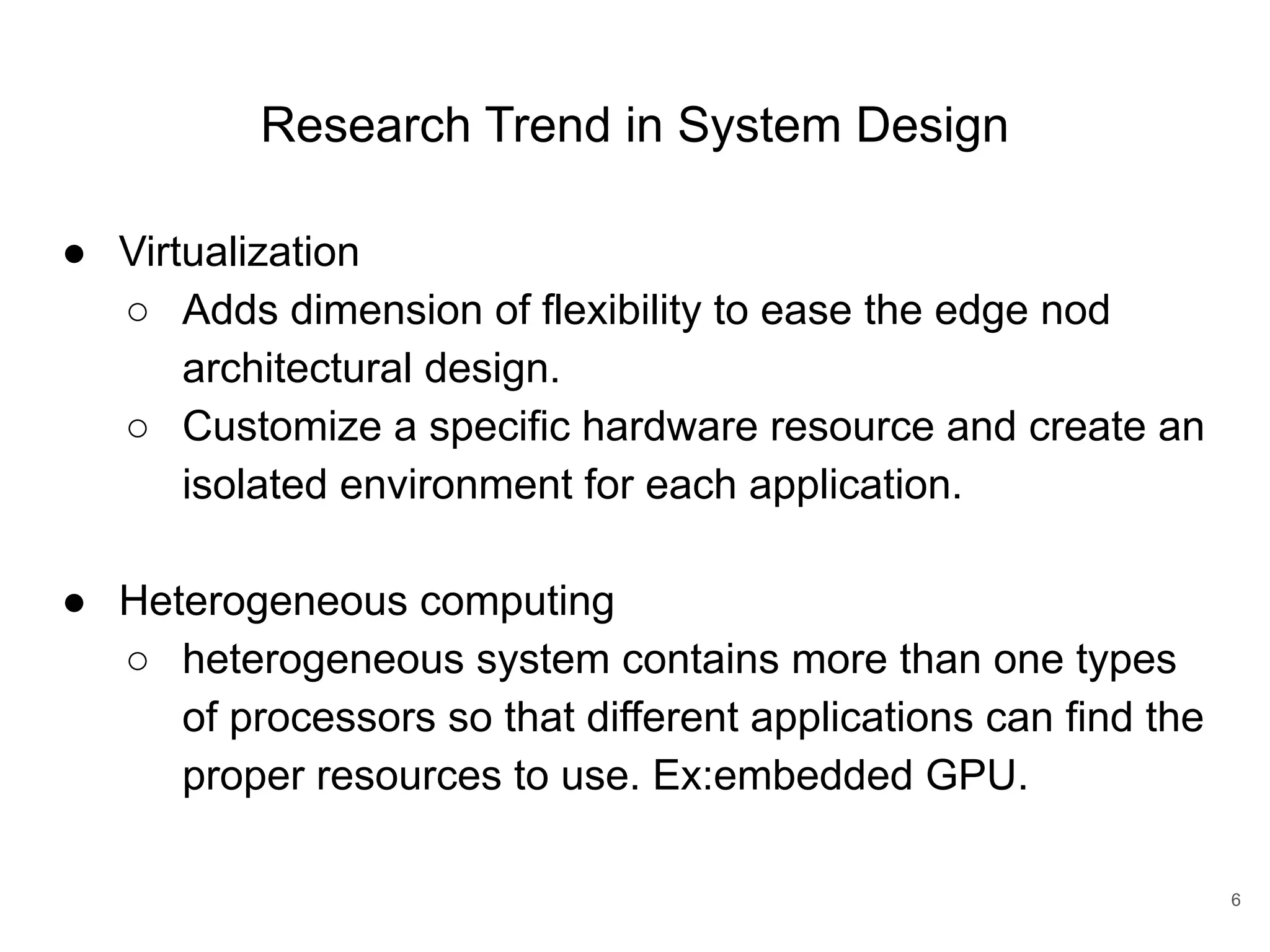 Research Trend in System Design ● Virtualization ○ Adds dimension of flexibility to ease the edge nod architectural design. ○ Customize a specific hardware resource and create an isolated environment for each application. ● Heterogeneous computing ○ heterogeneous system contains more than one types of processors so that different applications can find the proper resources to use. Ex:embedded GPU. 6 