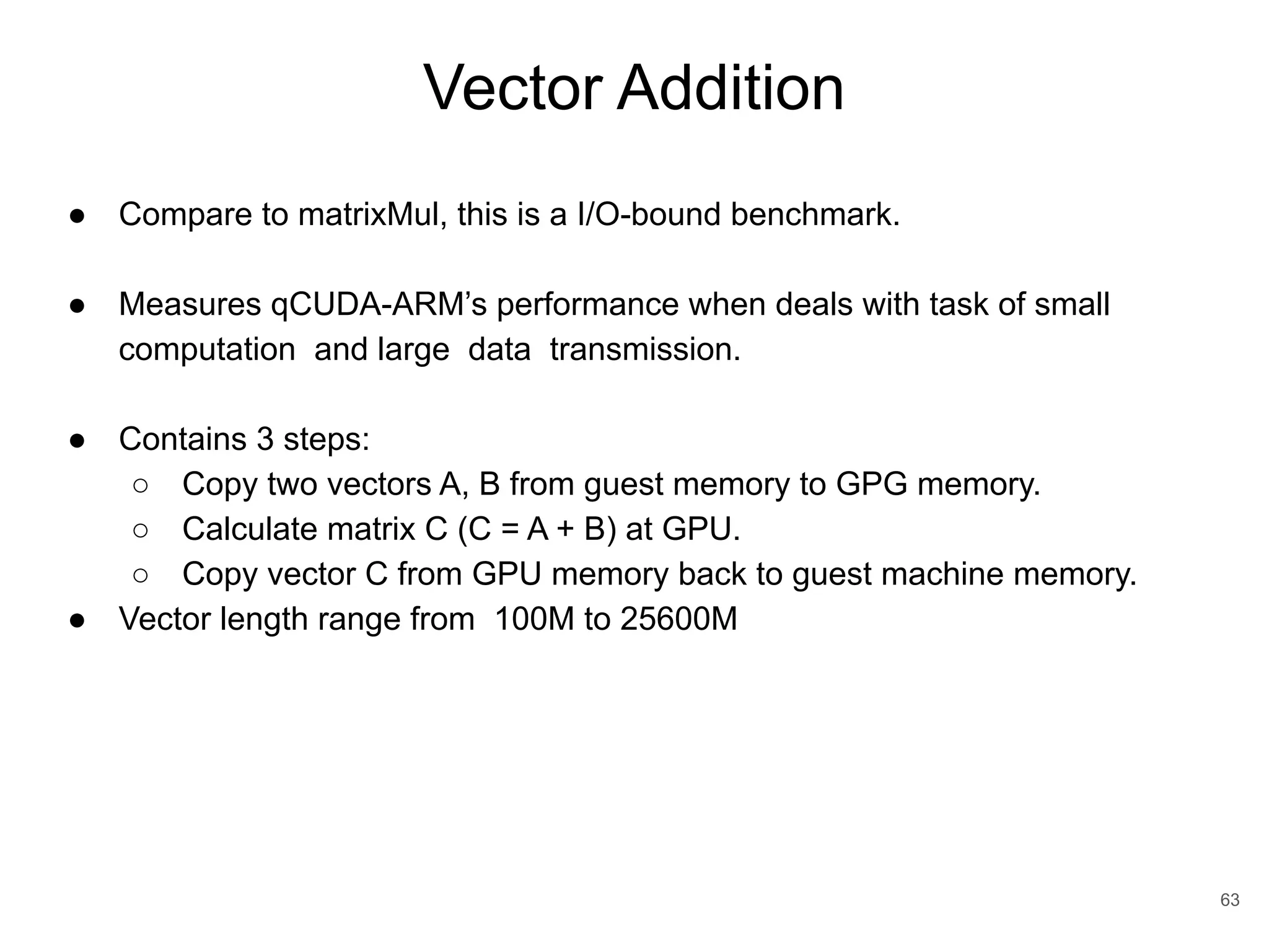 Vector Addition 63 ● Compare to matrixMul, this is a I/O-bound benchmark. ● Measures qCUDA-ARM’s performance when deals with task of small computation and large data transmission. ● Contains 3 steps: ○ Copy two vectors A, B from guest memory to GPG memory. ○ Calculate matrix C (C = A + B) at GPU. ○ Copy vector C from GPU memory back to guest machine memory. ● Vector length range from 100M to 25600M 