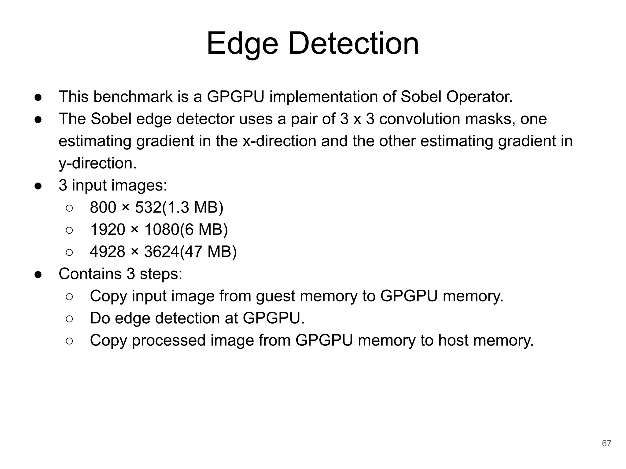 Edge Detection 67 ● This benchmark is a GPGPU implementation of Sobel Operator. ● The Sobel edge detector uses a pair of 3 x 3 convolution masks, one estimating gradient in the x-direction and the other estimating gradient in y-direction. ● 3 input images: ○ 800 × 532(1.3 MB) ○ 1920 × 1080(6 MB) ○ 4928 × 3624(47 MB) ● Contains 3 steps: ○ Copy input image from guest memory to GPGPU memory. ○ Do edge detection at GPGPU. ○ Copy processed image from GPGPU memory to host memory. 