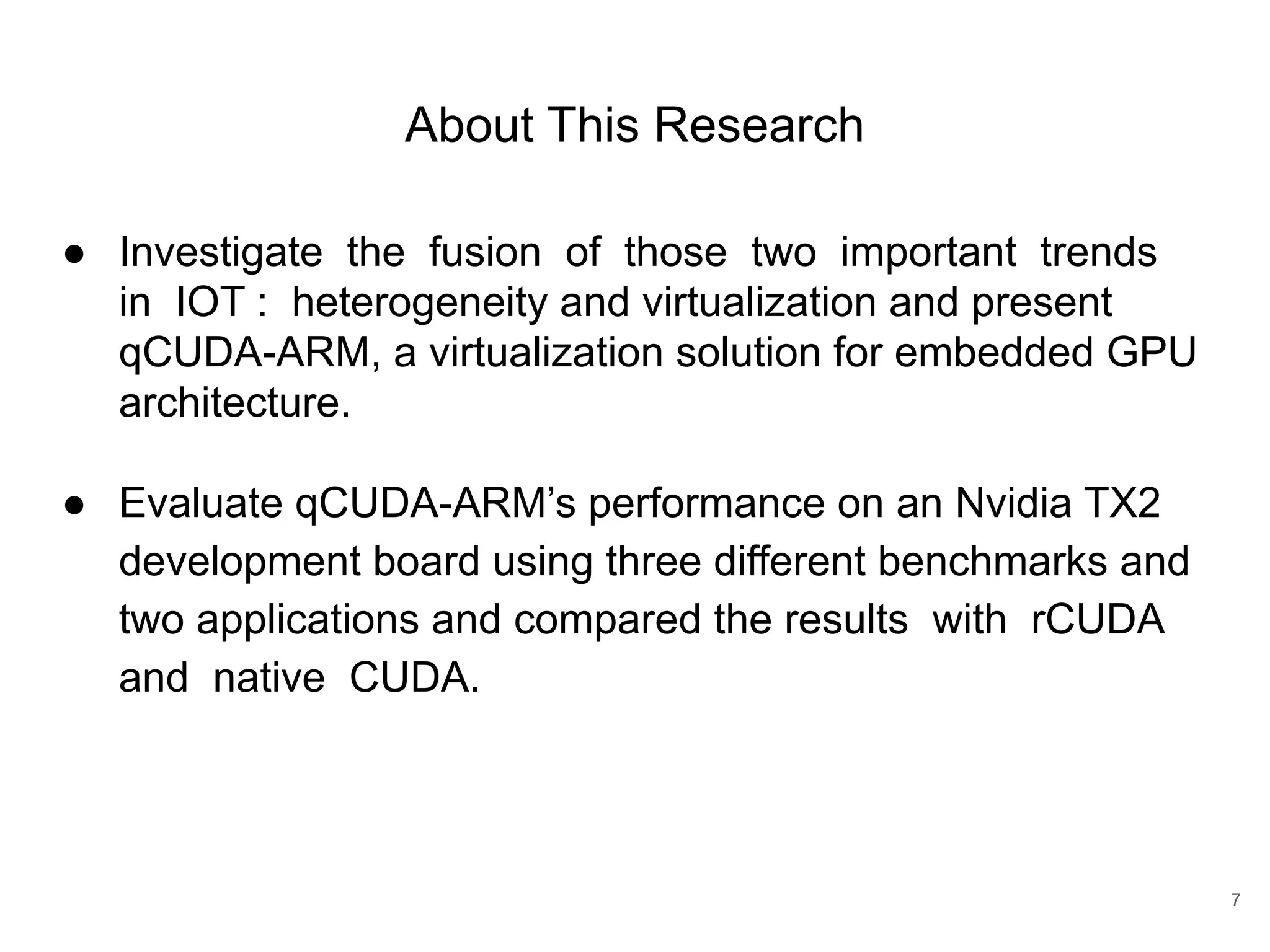About This Research ● Investigate the fusion of those two important trends in IOT : heterogeneity and virtualization and present qCUDA-ARM, a virtualization solution for embedded GPU architecture. ● Evaluate qCUDA-ARM’s performance on an Nvidia TX2 development board using three different benchmarks and two applications and compared the results with rCUDA and native CUDA. 7 