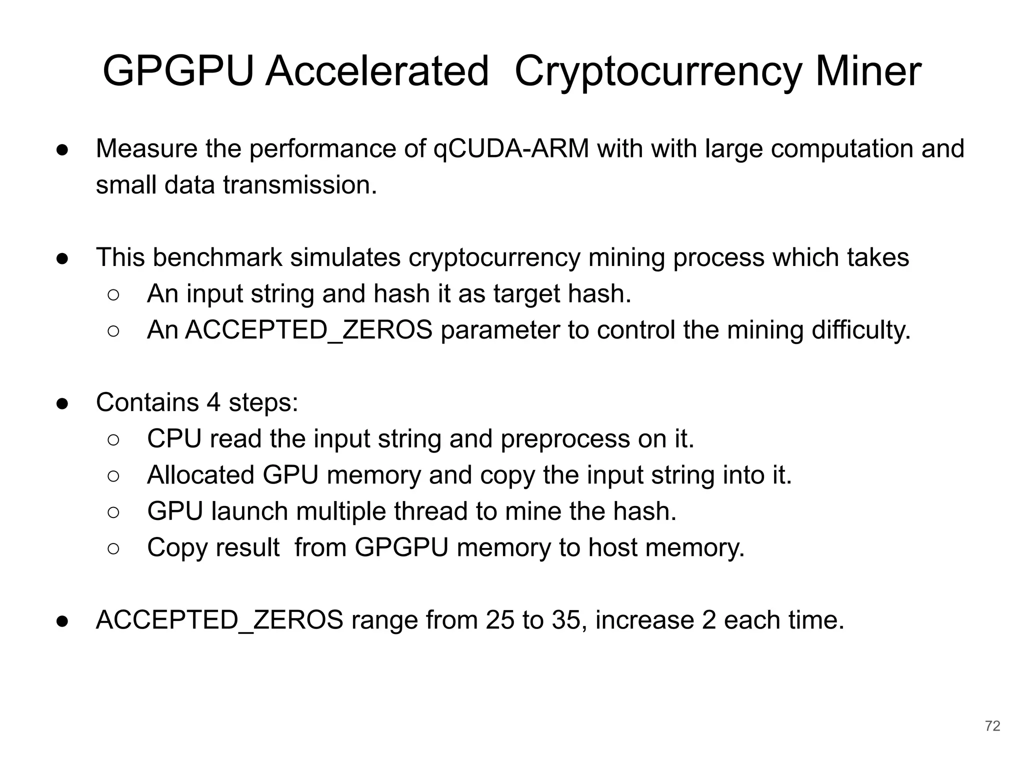 GPGPU Accelerated Cryptocurrency Miner 72 ● Measure the performance of qCUDA-ARM with with large computation and small data transmission. ● This benchmark simulates cryptocurrency mining process which takes ○ An input string and hash it as target hash. ○ An ACCEPTED_ZEROS parameter to control the mining difficulty. ● Contains 4 steps: ○ CPU read the input string and preprocess on it. ○ Allocated GPU memory and copy the input string into it. ○ GPU launch multiple thread to mine the hash. ○ Copy result from GPGPU memory to host memory. ● ACCEPTED_ZEROS range from 25 to 35, increase 2 each time. 