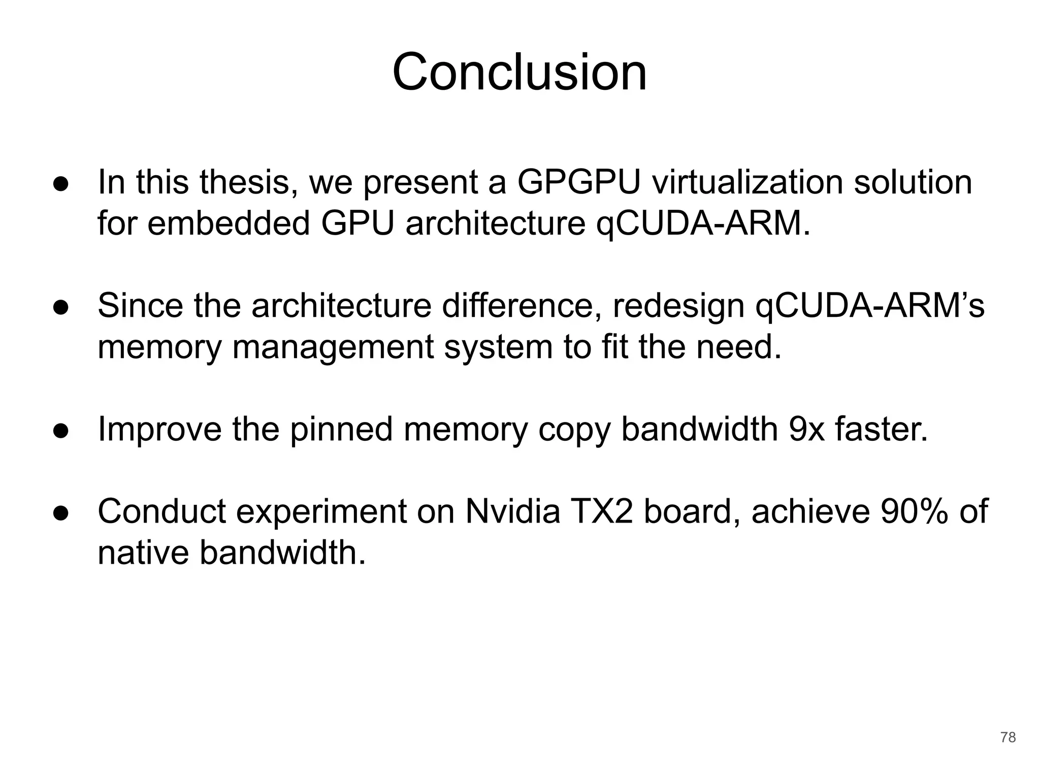 Conclusion 78 ● In this thesis, we present a GPGPU virtualization solution for embedded GPU architecture qCUDA-ARM. ● Since the architecture difference, redesign qCUDA-ARM’s memory management system to fit the need. ● Improve the pinned memory copy bandwidth 9x faster. ● Conduct experiment on Nvidia TX2 board, achieve 90% of native bandwidth. 