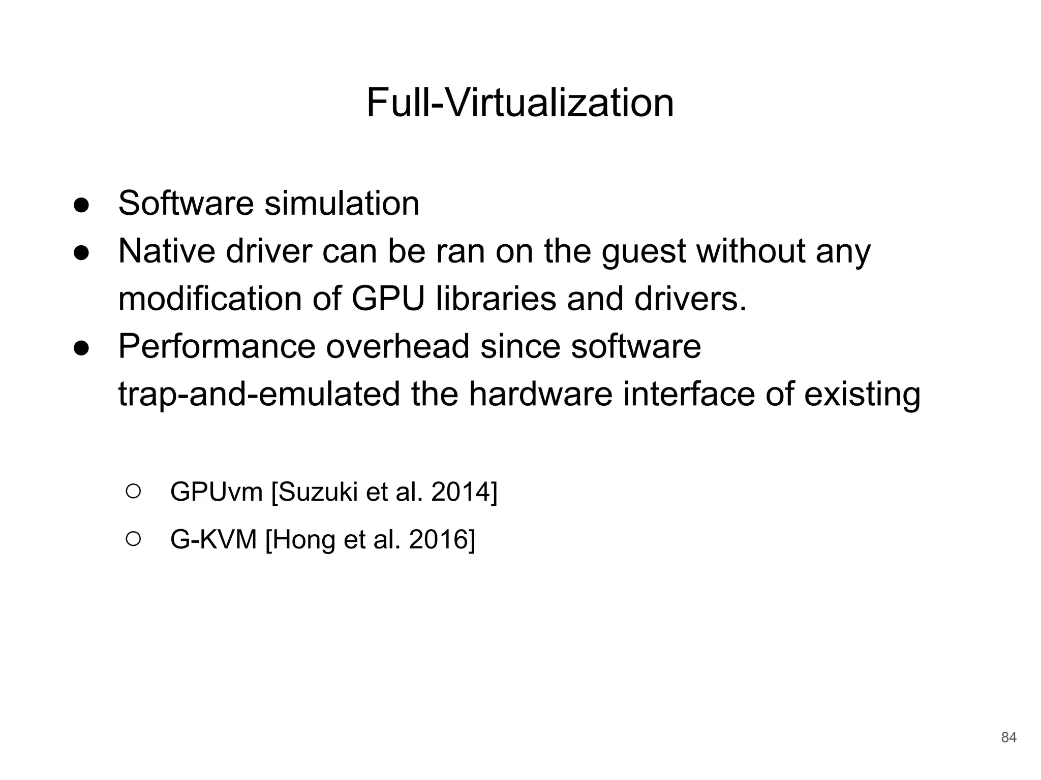 Full-Virtualization ● Software simulation ● Native driver can be ran on the guest without any modification of GPU libraries and drivers. ● Performance overhead since software trap-and-emulated the hardware interface of existing ○ GPUvm [Suzuki et al. 2014] ○ G-KVM [Hong et al. 2016] 84 