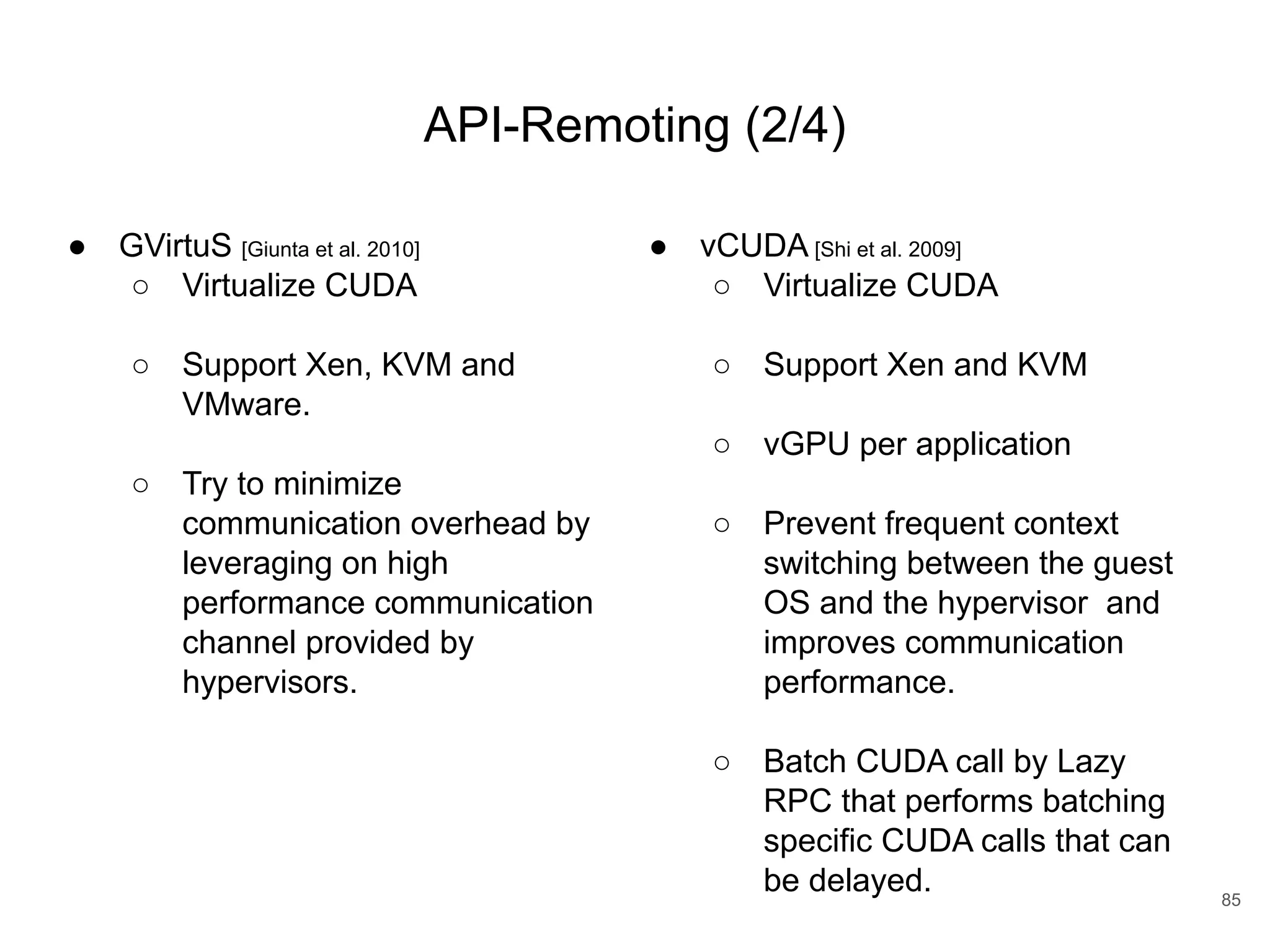 API-Remoting (2/4) ● GVirtuS [Giunta et al. 2010] ○ Virtualize CUDA ○ Support Xen, KVM and VMware. ○ Try to minimize communication overhead by leveraging on high performance communication channel provided by hypervisors. 85 ● vCUDA [Shi et al. 2009] ○ Virtualize CUDA ○ Support Xen and KVM ○ vGPU per application ○ Prevent frequent context switching between the guest OS and the hypervisor and improves communication performance. ○ Batch CUDA call by Lazy RPC that performs batching specific CUDA calls that can be delayed. 