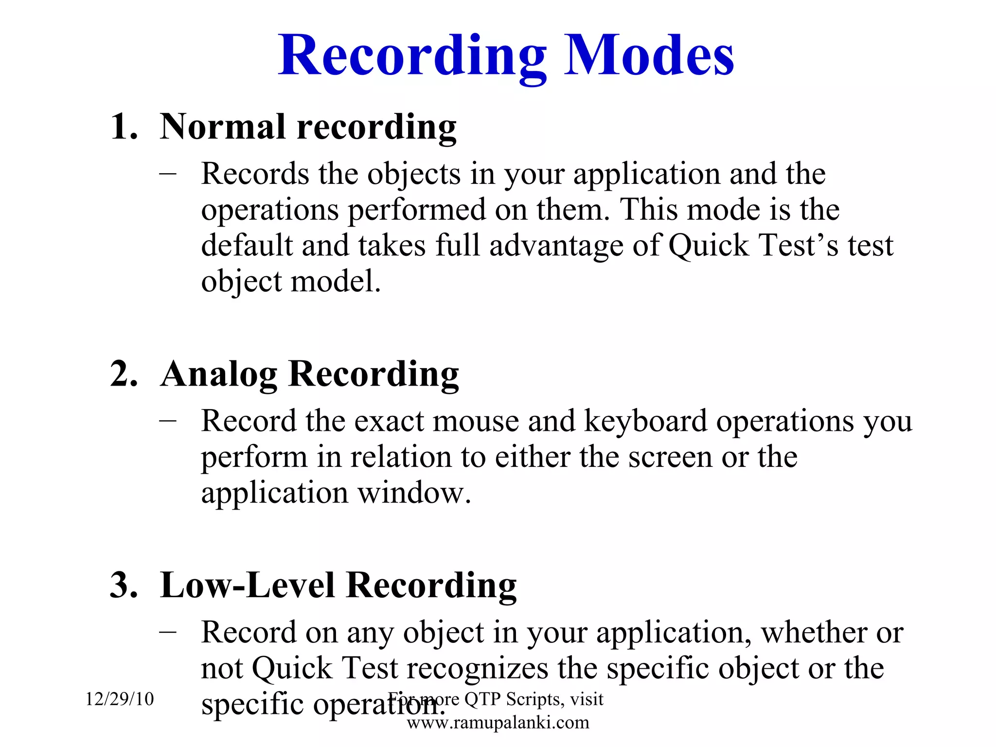 Recording Modes Normal recording Records the objects in your application and the operations performed on them. This mode is the default and takes full advantage of Quick Test’s test object model. Analog Recording Record the exact mouse and keyboard operations you perform in relation to either the screen or the application window. Low-Level Recording Record on any object in your application, whether or not Quick Test recognizes the specific object or the specific operation. 12/29/10 For more QTP Scripts, visit  www.ramupalanki.com 