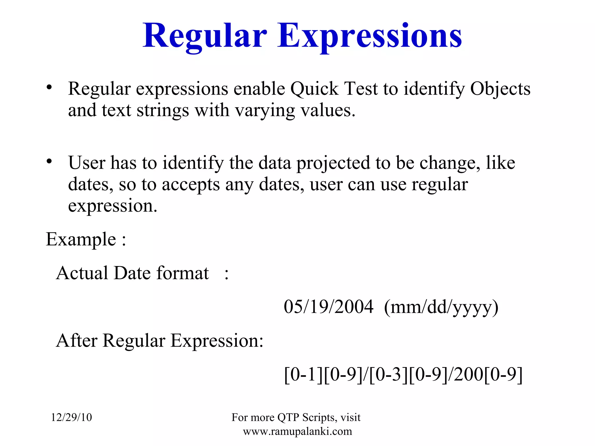 Regular Expressions Regular expressions enable Quick Test to identify Objects and text strings with varying values.  User has to identify the data projected to be change, like dates, so to accepts any dates, user can use regular expression.  Example : Actual Date format  :  05/19/2004  (mm/dd/yyyy) After Regular Expression: [0-1][0-9]/[0-3][0-9]/200[0-9] 12/29/10 For more QTP Scripts, visit  www.ramupalanki.com 