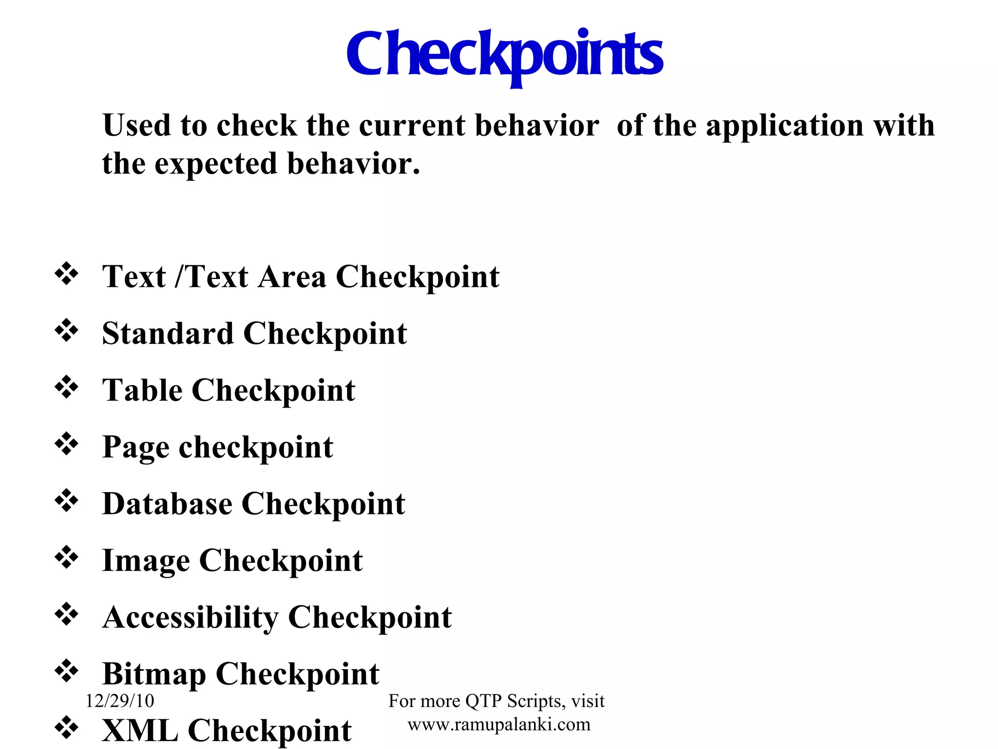 Checkpoints Used to check the current behavior  of the application with the expected behavior. Text /Text Area Checkpoint Standard Checkpoint Table Checkpoint Page checkpoint Database Checkpoint Image Checkpoint   Accessibility Checkpoint Bitmap Checkpoint XML Checkpoint 12/29/10 For more QTP Scripts, visit  www.ramupalanki.com 