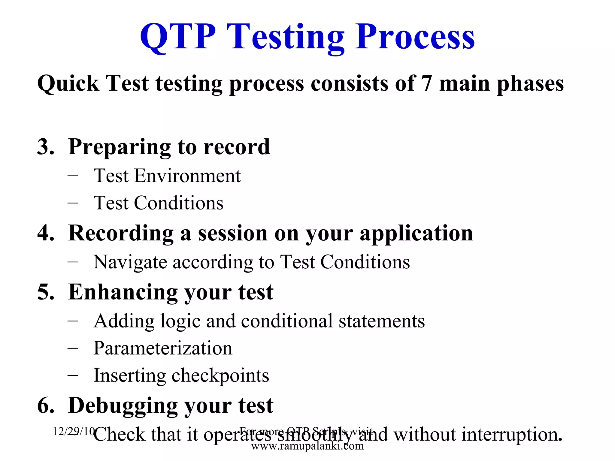 QTP Testing Process Quick Test testing process consists of 7 main phases Preparing to record Test Environment Test Conditions Recording a session on your application Navigate according to Test Conditions Enhancing your test Adding logic and conditional statements Parameterization Inserting checkpoints Debugging your test Check that it operates smoothly and without interruption . 12/29/10 For more QTP Scripts, visit  www.ramupalanki.com 