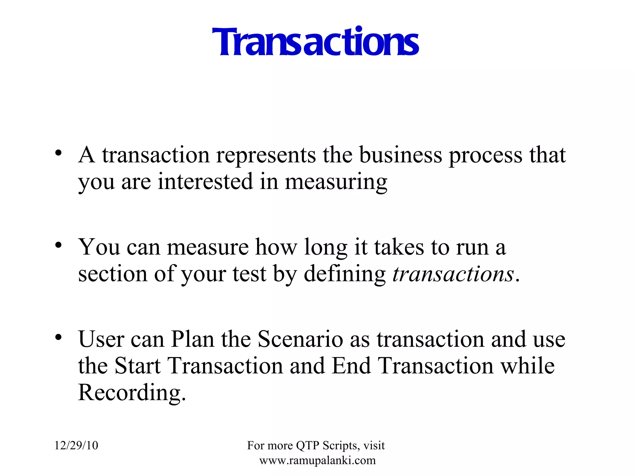 Transactions A transaction represents the business process that you are interested in measuring You can measure how long it takes to run a section of your test by defining  transactions . User can Plan the Scenario as transaction and use the Start Transaction and End Transaction while Recording. 12/29/10 For more QTP Scripts, visit  www.ramupalanki.com 