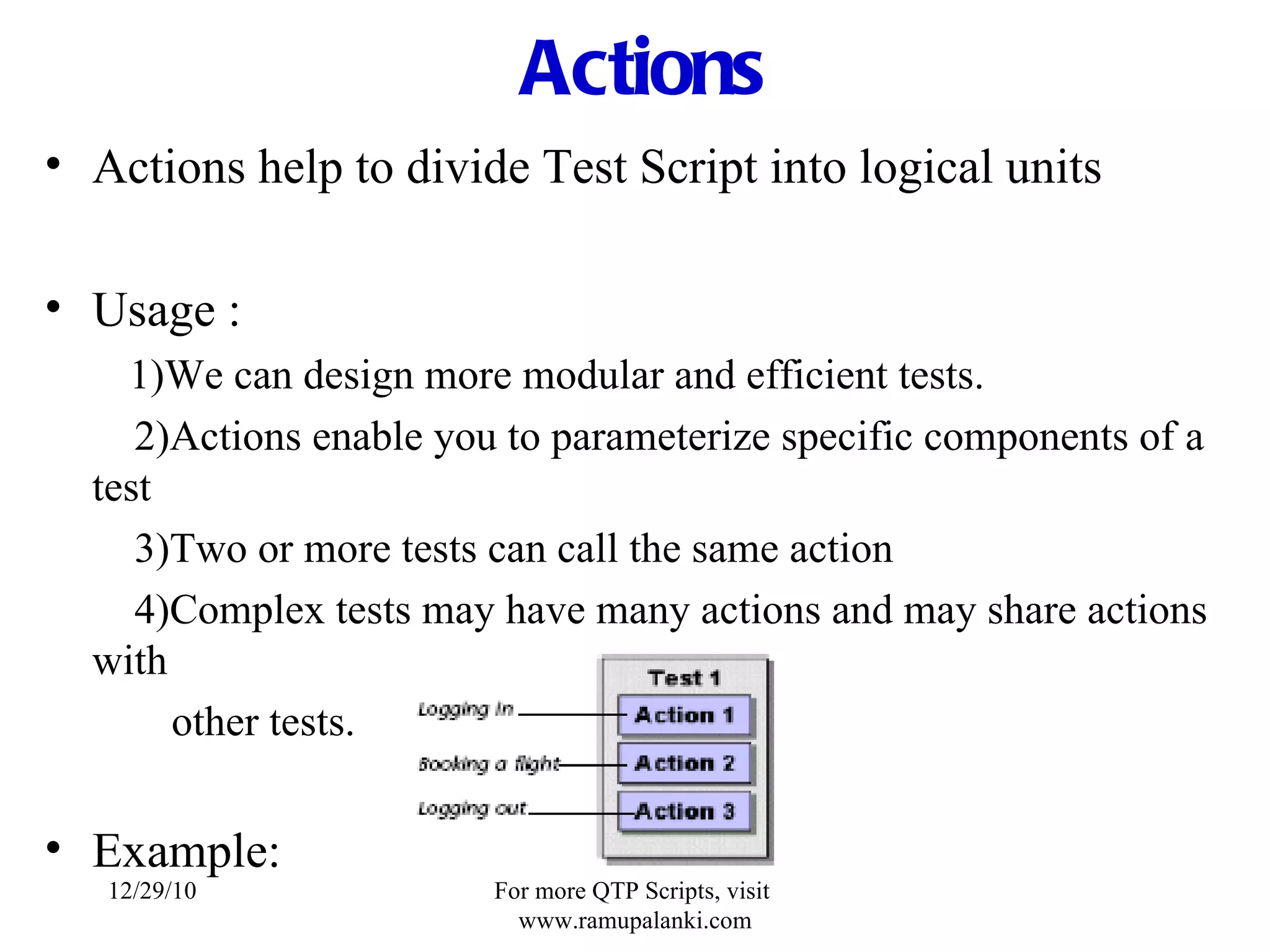 Actions Actions help to divide Test Script into logical units Usage : 1)We can design more modular and efficient tests.   2)Actions enable you to parameterize specific components of a test   3)Two or more tests can call the same action   4)Complex tests may have many actions and may share actions with other tests. Example: 12/29/10 For more QTP Scripts, visit  www.ramupalanki.com 