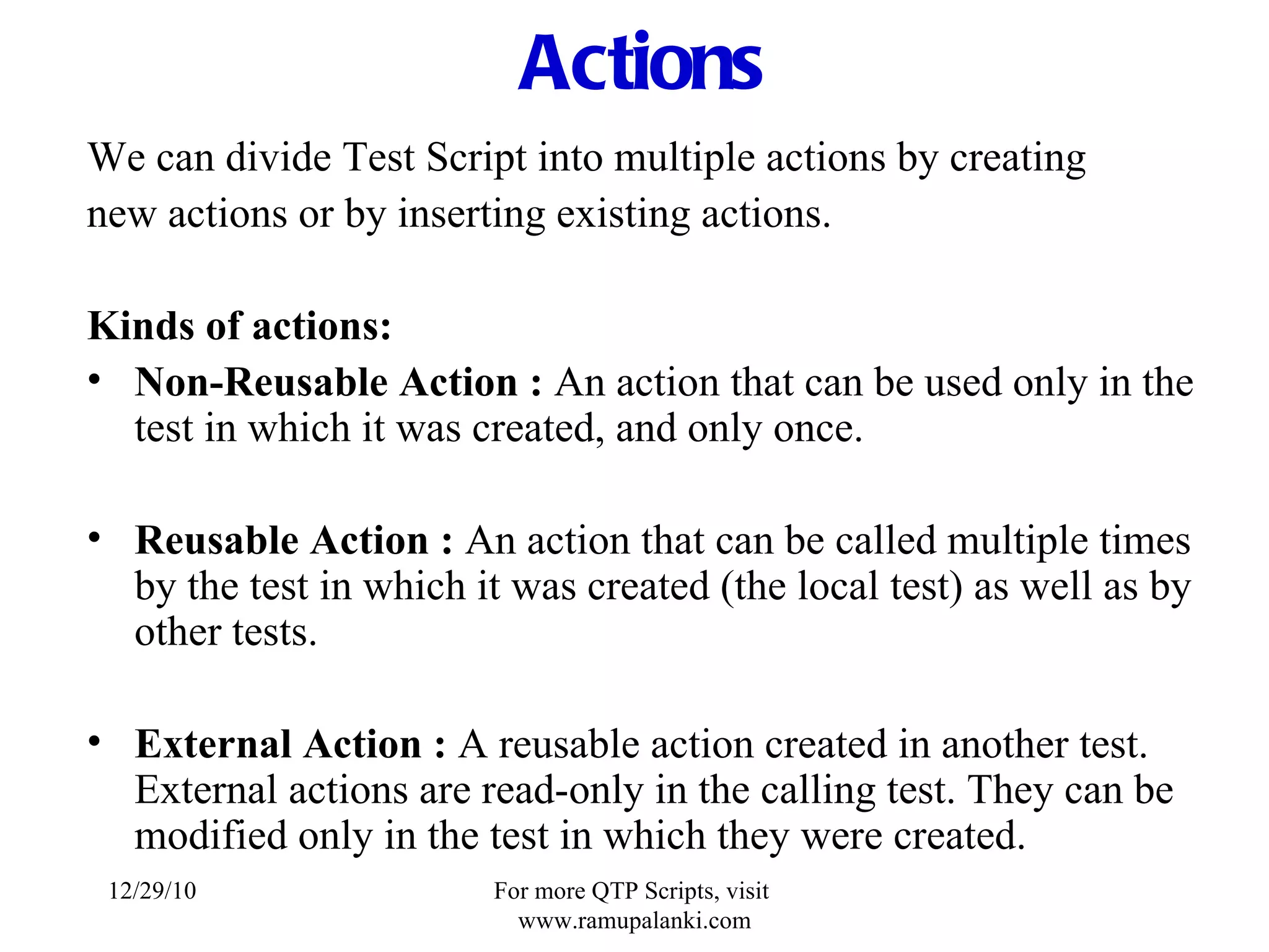 Actions We can divide Test Script into multiple actions by creating new actions or by inserting existing actions. Kinds of actions: Non-Reusable Action :   An action that can be used only in the test in which it was created, and only once. Reusable Action :   An action that can be called multiple times by the test in which it was created (the local test) as well as by other tests. External Action :   A reusable action created in another test. External actions are read-only in the calling test. They can be modified only in the test in which they were created. 12/29/10 For more QTP Scripts, visit  www.ramupalanki.com 