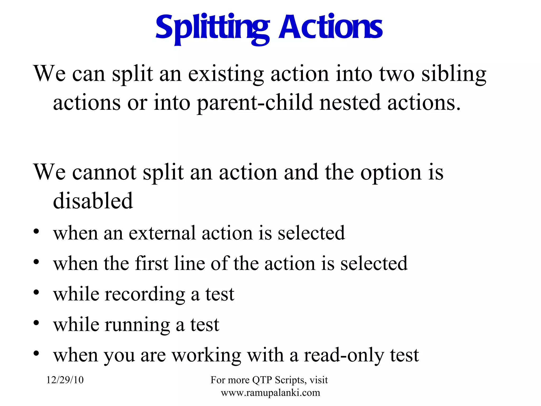 Splitting Actions We can split an existing action into two sibling actions or into parent-child nested actions. We cannot split an action and the option is disabled when an external action is selected when the first line of the action is selected while recording a test while running a test when you are working with a read-only test 12/29/10 For more QTP Scripts, visit  www.ramupalanki.com 