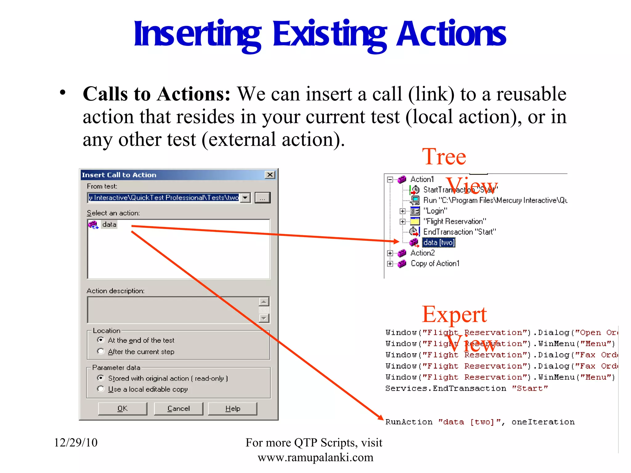 Inserting Existing Actions Calls to Actions:  We can insert a call (link) to a reusable action that resides in your current test (local action), or in any other test (external action). Tree View Expert View 12/29/10 For more QTP Scripts, visit  www.ramupalanki.com 