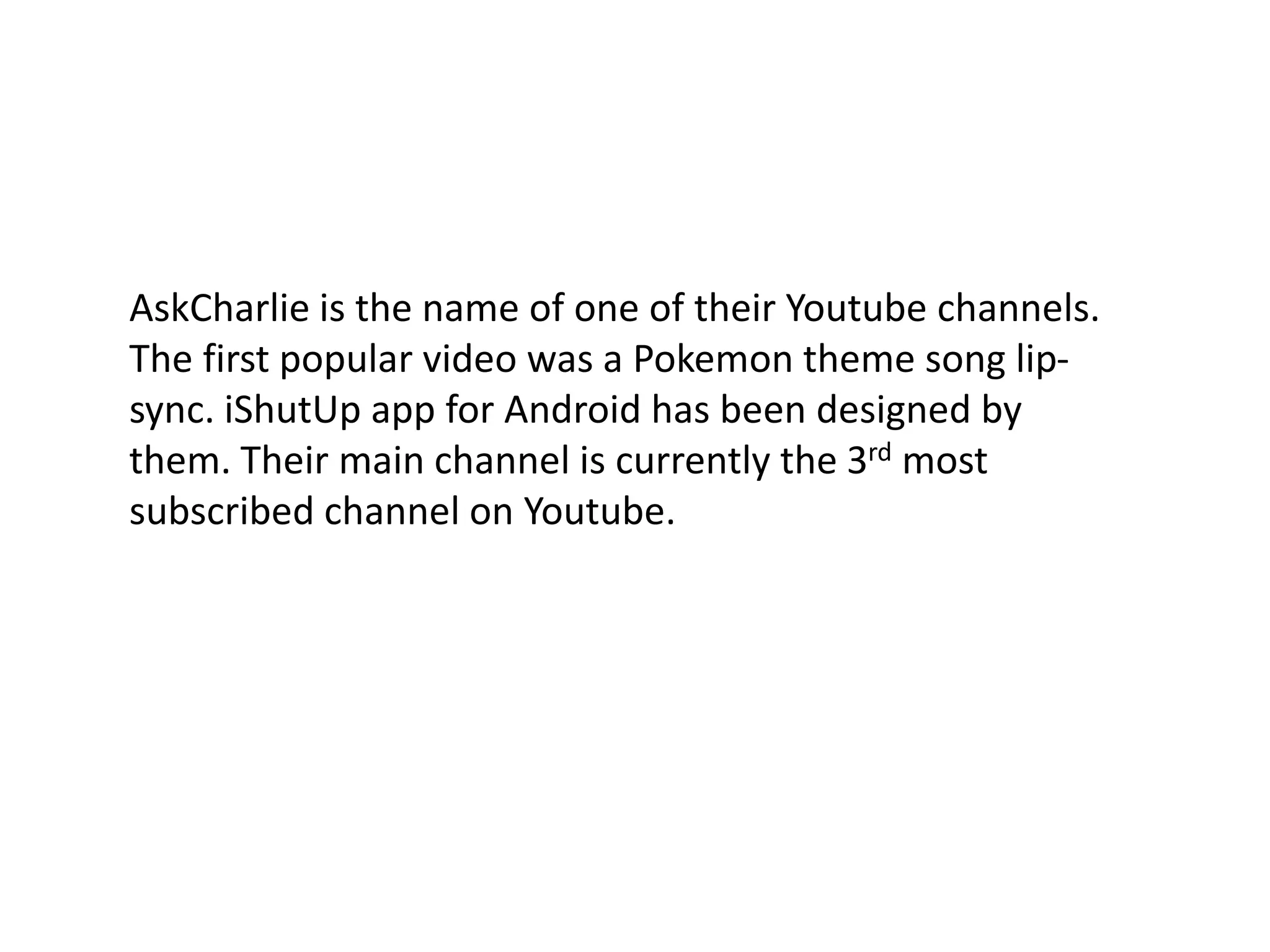 AskCharlie is the name of one of their Youtube channels. The first popular video was a Pokemon theme song lip-sync. iShutUp app for Android has been designed by them. Their main channel is currently the 3rd most subscribed channel on Youtube. 