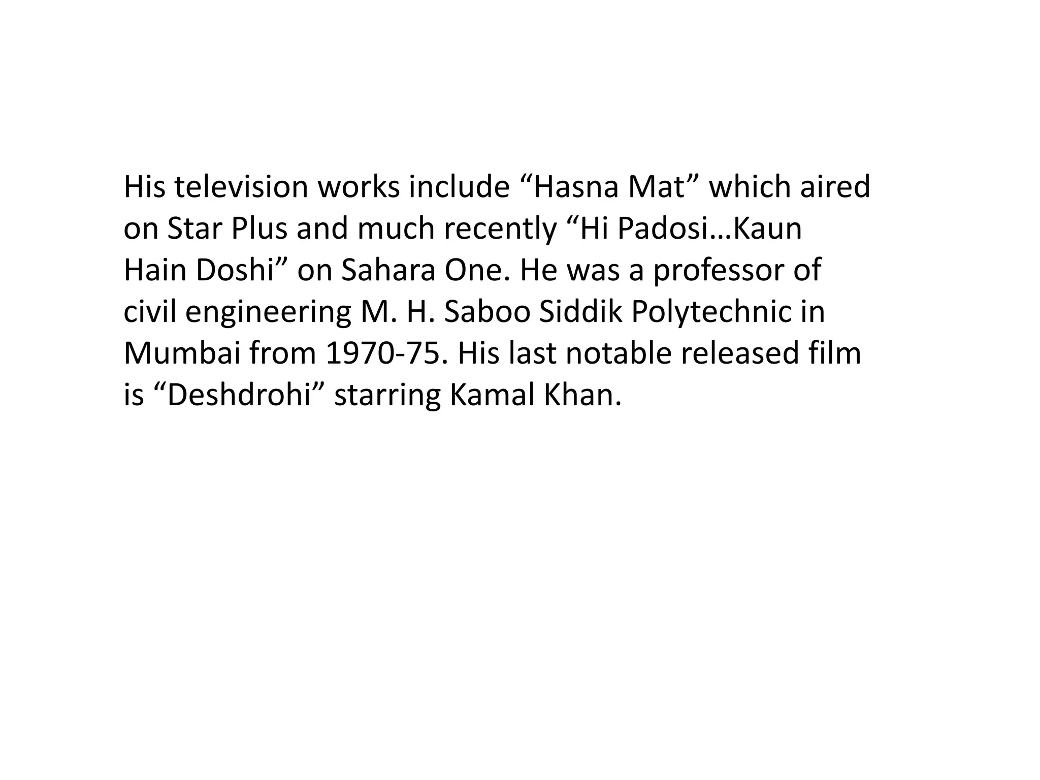 His television works include “Hasna Mat” which aired on Star Plus and much recently “Hi Padosi…Kaun Hain Doshi” on Sahara One. He was a professor of civil engineering M. H. Saboo Siddik Polytechnic in Mumbai from 1970-75. His last notable released film is “Deshdrohi” starring Kamal Khan. 