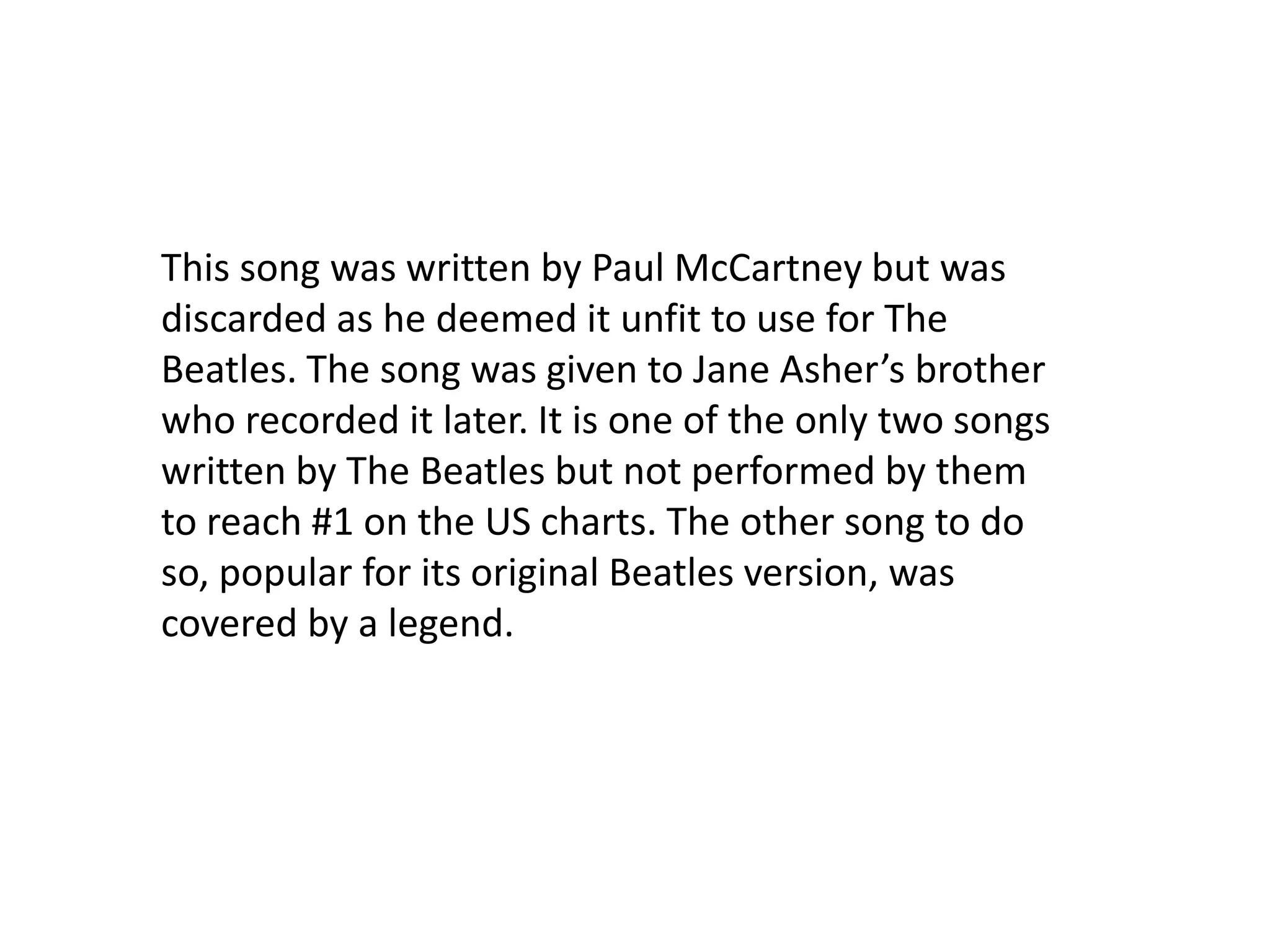 This song was written by Paul McCartney but was discarded as he deemed it unfit to use for The Beatles. The song was given to Jane Asher’s brother who recorded it later. It is one of the only two songs written by The Beatles but not performed by them to reach #1 on the US charts. The other song to do so, popular for its original Beatles version, was covered by a legend.