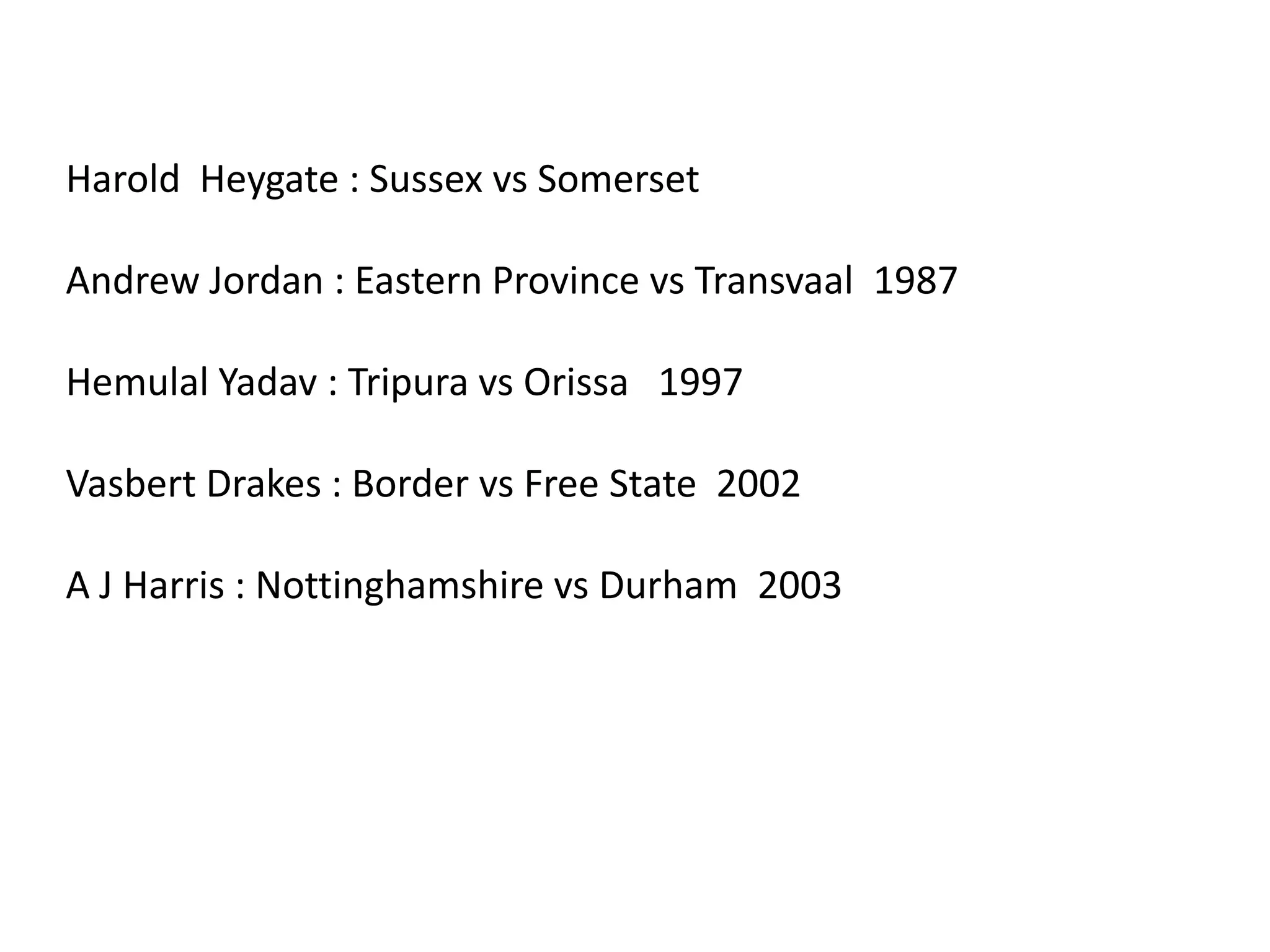 Harold  Heygate : Sussex vs SomersetAndrew Jordan : Eastern Province vs Transvaal  1987Hemulal Yadav : Tripura vs Orissa   1997Vasbert Drakes : Border vs Free State  2002A J Harris : Nottinghamshire vs Durham  2003