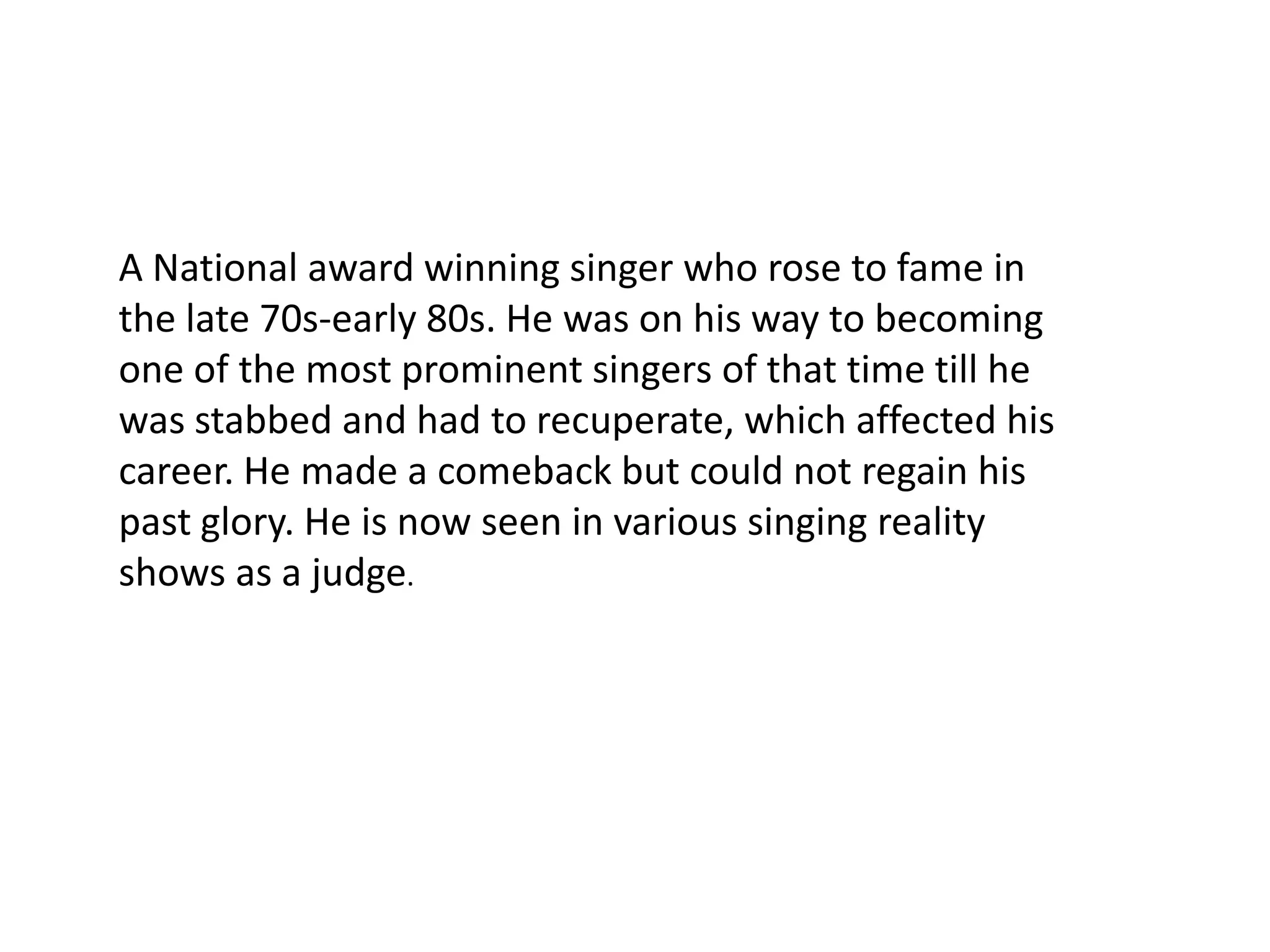 A National award winning singer who rose to fame in the late 70s-early 80s. He was on his way to becoming one of the most prominent singers of that time till he was stabbed and had to recuperate, which affected his career. He made a comeback but could not regain his past glory. He is now seen in various singing reality shows as a judge.