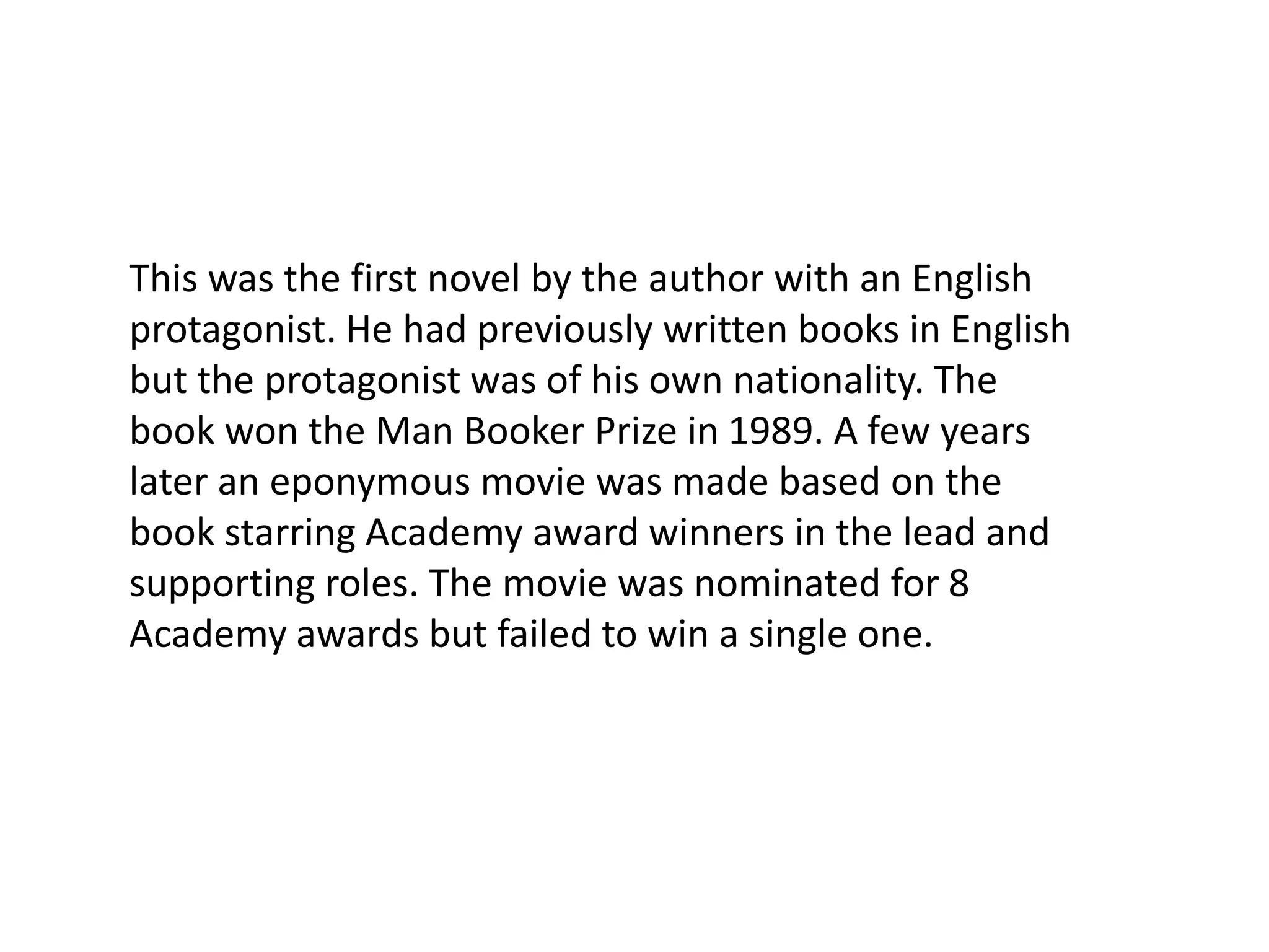 This was the first novel by the author with an English protagonist. He had previously written books in English but the protagonist was of his own nationality. The book won the Man Booker Prize in 1989. A few years later an eponymous movie was made based on the book starring Academy award winners in the lead and supporting roles. The movie was nominated for 8 Academy awards but failed to win a single one.