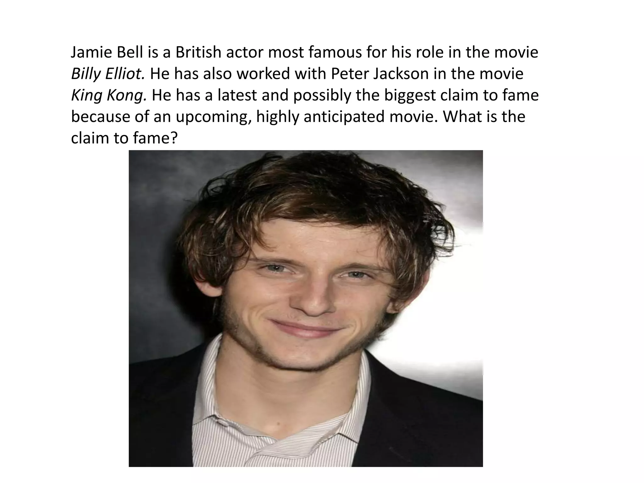 Jamie Bell is a British actor most famous for his role in the movie Billy Elliot. He has also worked with Peter Jackson in the movie King Kong. He has a latest and possibly the biggest claim to fame because of an upcoming, highly anticipated movie. What is the claim to fame?