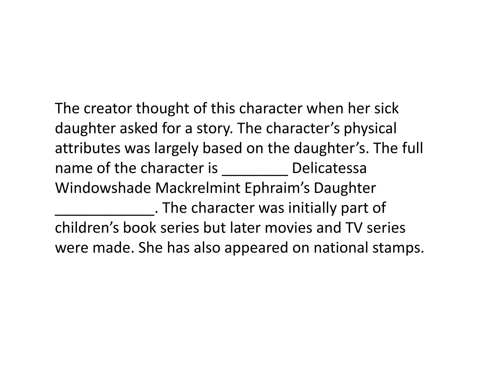 The creator thought of this character when her sick daughter asked for a story. The character’s physical attributes was largely based on the daughter’s. The full name of the character is ________ Delicatessa Windowshade Mackrelmint Ephraim’s Daughter ____________. The character was initially part of children’s book series but later movies and TV series were made. She has also appeared on national stamps. 