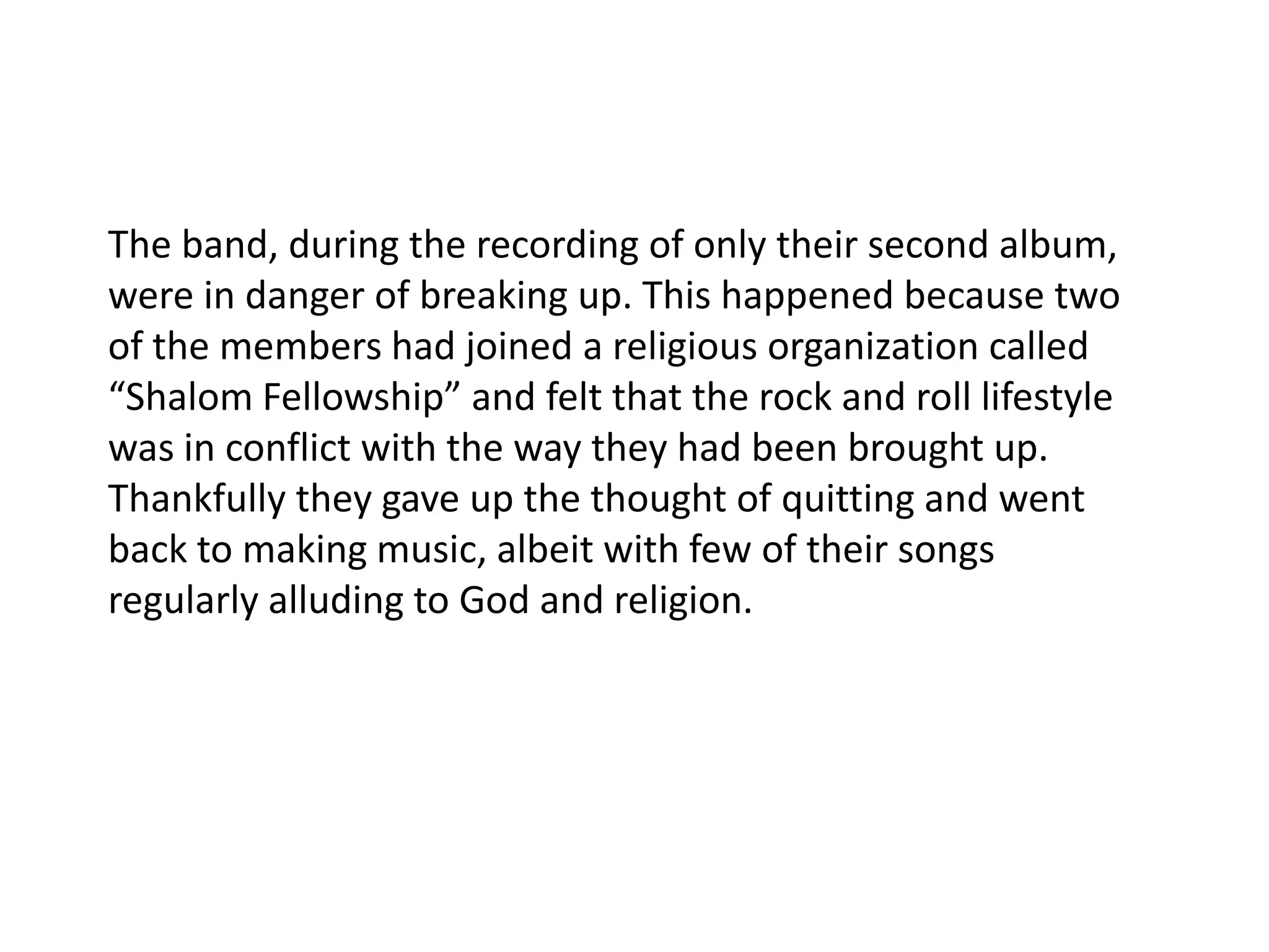 The band, during the recording of only their second album, were in danger of breaking up. This happened because two of the members had joined a religious organization called “Shalom Fellowship” and felt that the rock and roll lifestyle was in conflict with the way they had been brought up. Thankfully they gave up the thought of quitting and went back to making music, albeit with few of their songs regularly alluding to God and religion.