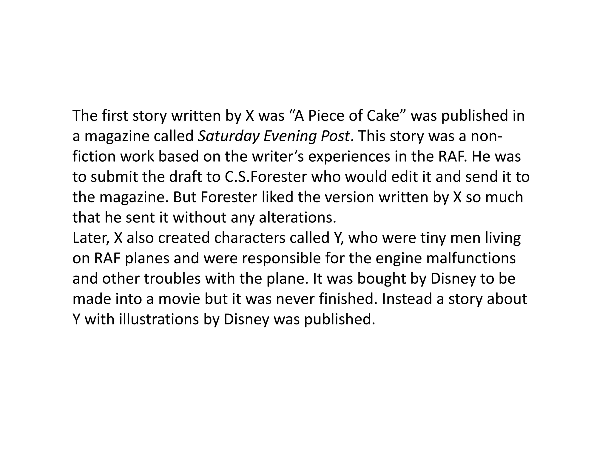 The first story written by X was “A Piece of Cake” was published in a magazine called Saturday Evening Post. This story was a non-fiction work based on the writer’s experiences in the RAF. He was to submit the draft to C.S.Forester who would edit it and send it to the magazine. But Forester liked the version written by X so much that he sent it without any alterations. Later, X also created characters called Y, who were tiny men living on RAF planes and were responsible for the engine malfunctions and other troubles with the plane. It was bought by Disney to be made into a movie but it was never finished. Instead a story about Y with illustrations by Disney was published.