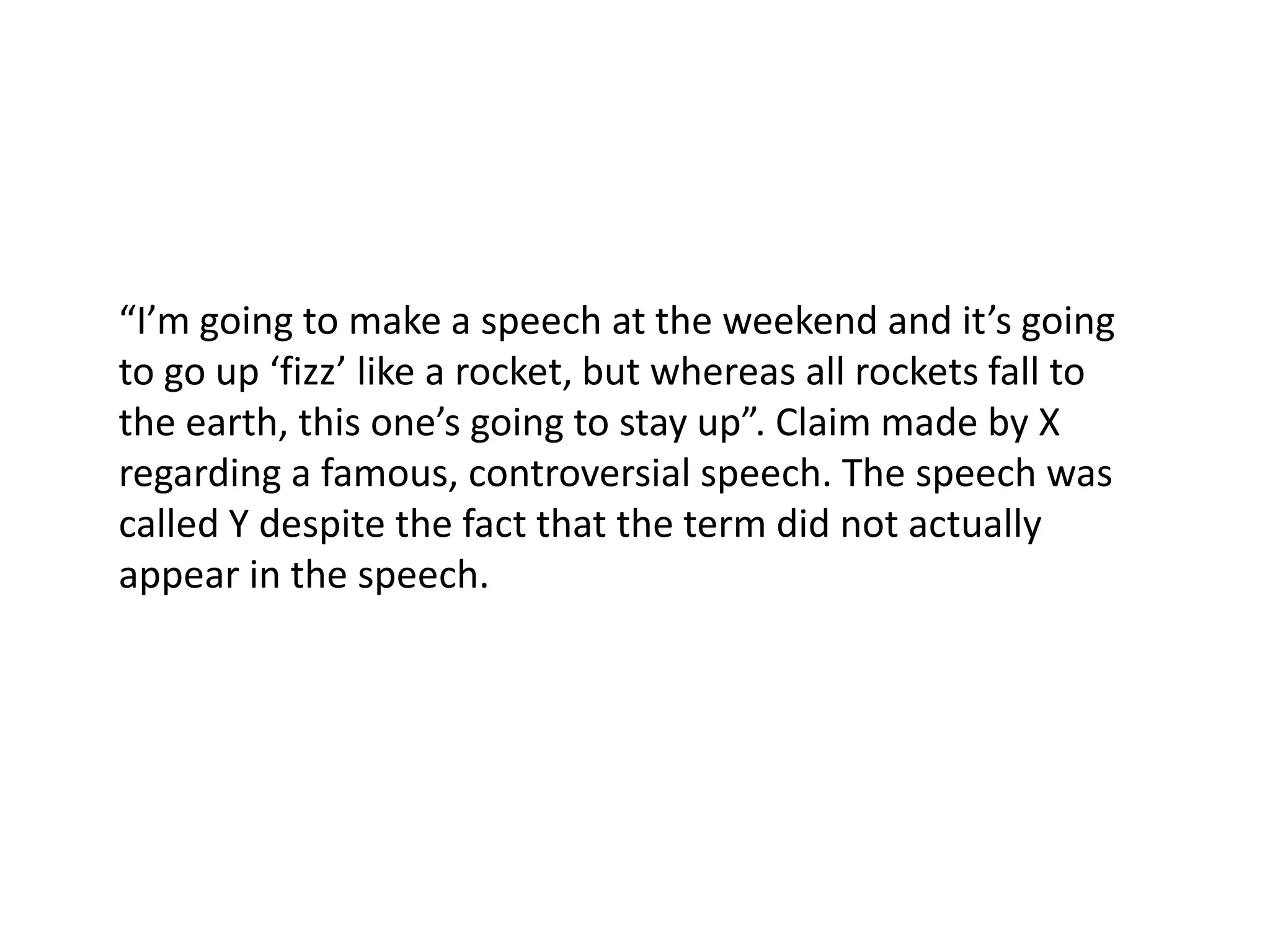 “I’m going to make a speech at the weekend and it’s going to go up ‘fizz’ like a rocket, but whereas all rockets fall to the earth, this one’s going to stay up”. Claim made by X regarding a famous, controversial speech. The speech was called Y despite the fact that the term did not actually appear in the speech.