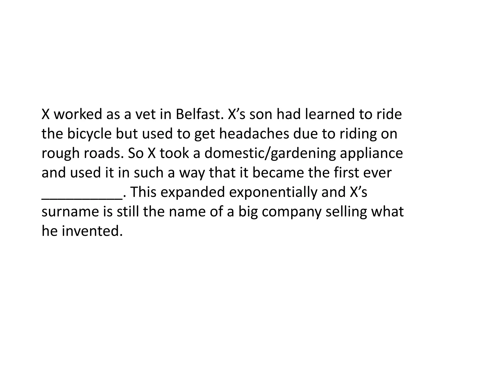 X worked as a vet in Belfast. X’s son had learned to ride the bicycle but used to get headaches due to riding on rough roads. So X took a domestic/gardening appliance and used it in such a way that it became the first ever __________. This expanded exponentially and X’s surname is still the name of a big company selling what he invented.