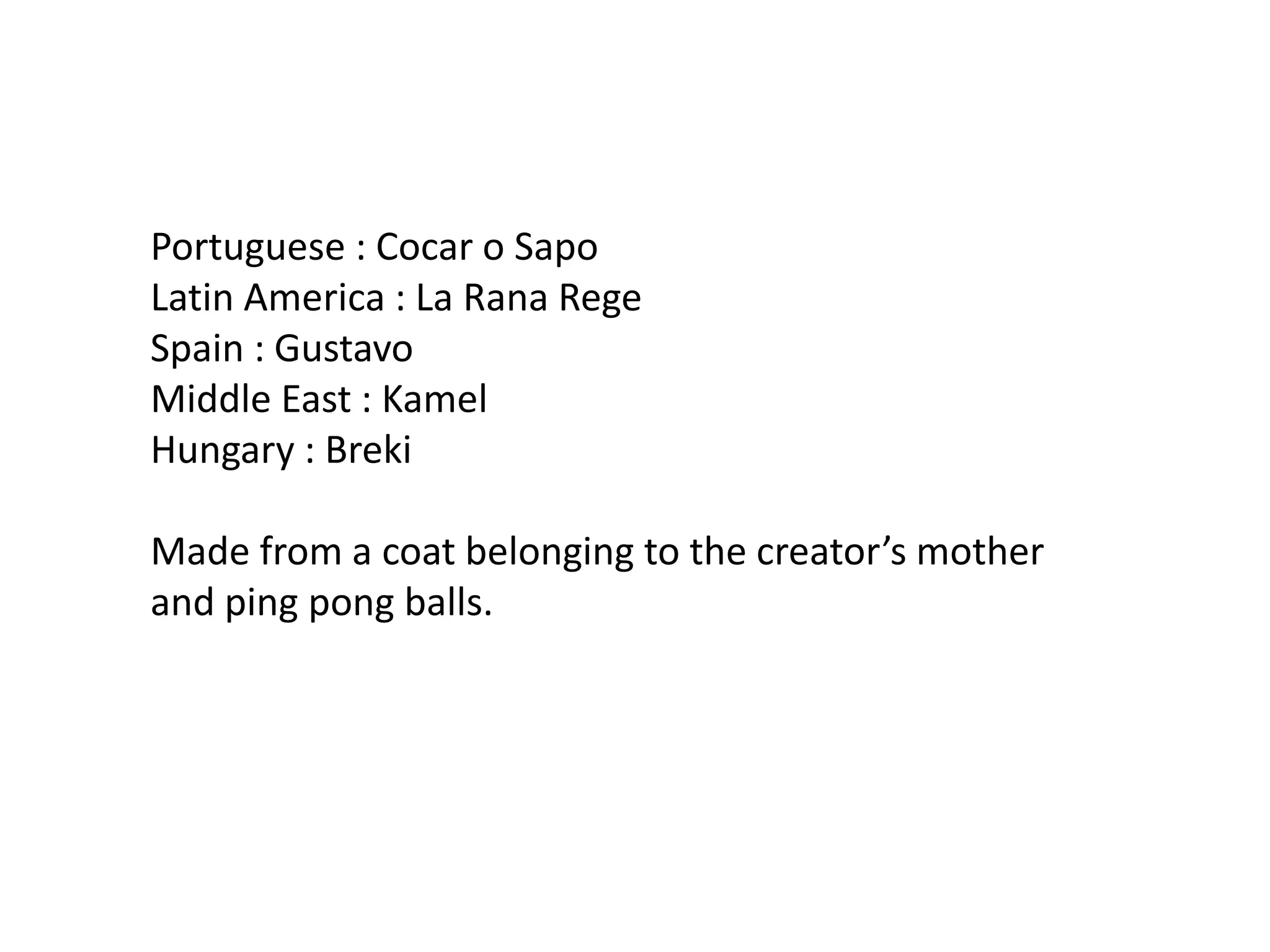 Portuguese : Cocar o SapoLatin America : La Rana RegeSpain : GustavoMiddle East : KamelHungary : BrekiMade from a coat belonging to the creator’s mother and ping pong balls.