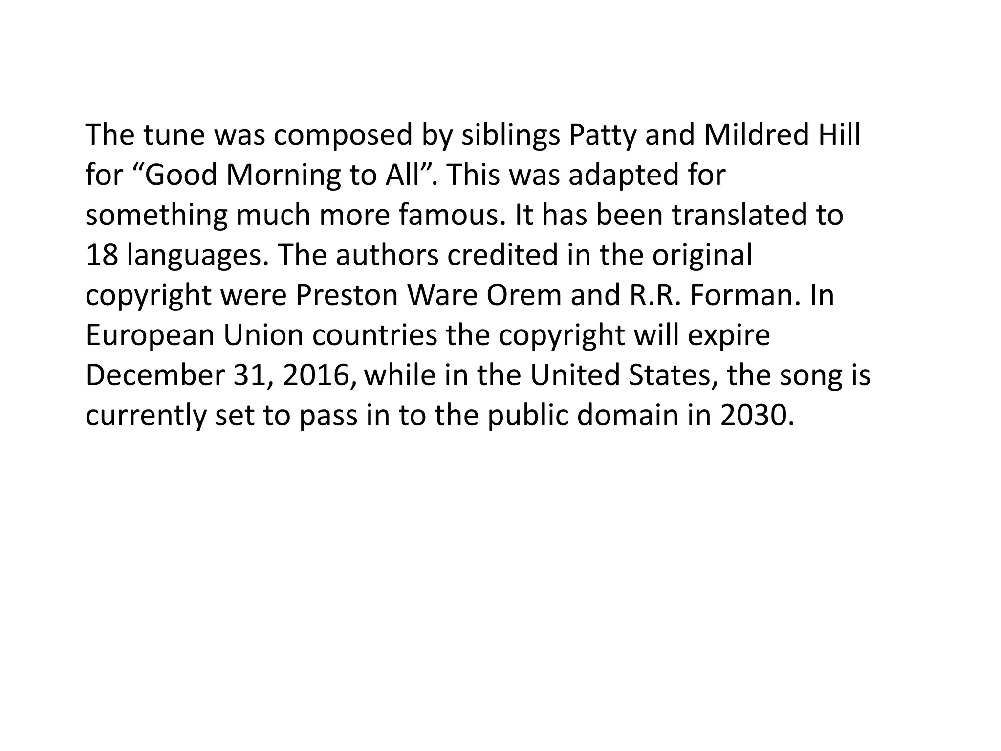 The tune was composed by siblings Patty and Mildred Hill for “Good Morning to All”. This was adapted for something much more famous. It has been translated to 18 languages. The authors credited in the original copyright were Preston Ware Orem and R.R. Forman. In European Union countries the copyright will expire December 31, 2016,while in the United States, the song is currently set to pass in to the public domain in 2030.