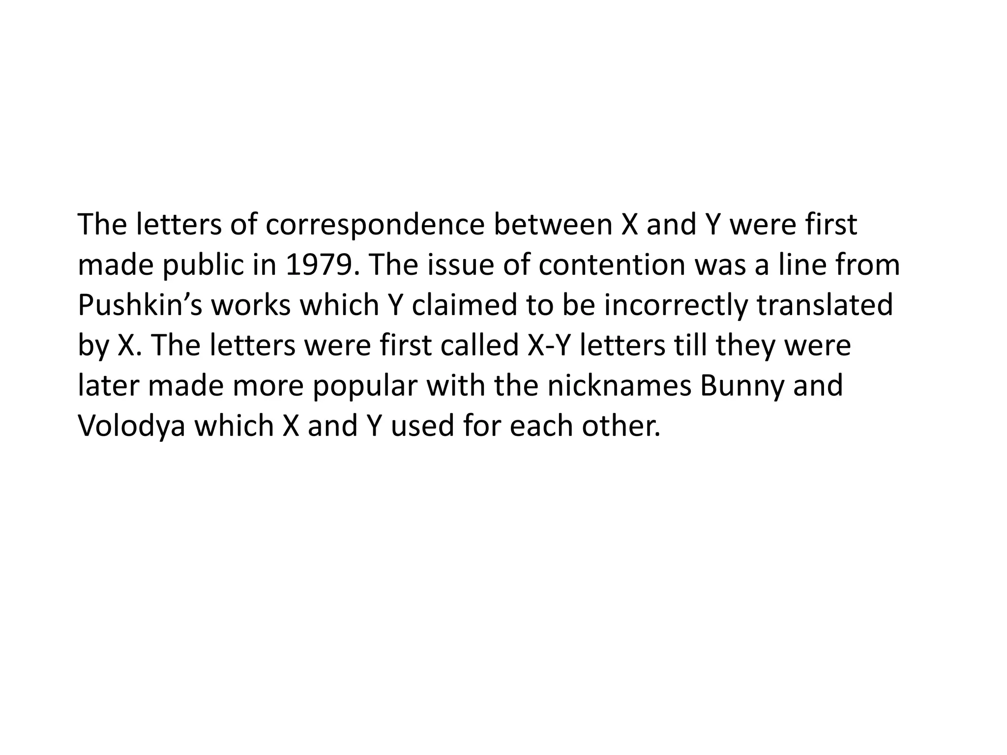 The letters of correspondence between X and Y were first made public in 1979. The issue of contention was a line from Pushkin’s works which Y claimed to be incorrectly translated by X. The letters were first called X-Y letters till they were later made more popular with the nicknames Bunny and Volodya which X and Y used for each other. 