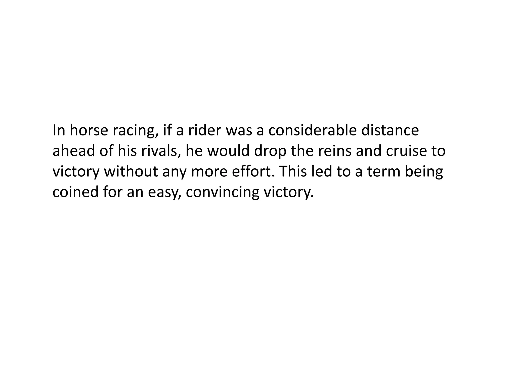 In horse racing, if a rider was a considerable distance ahead of his rivals, he would drop the reins and cruise to victory without any more effort. This led to a term being coined for an easy, convincing victory.