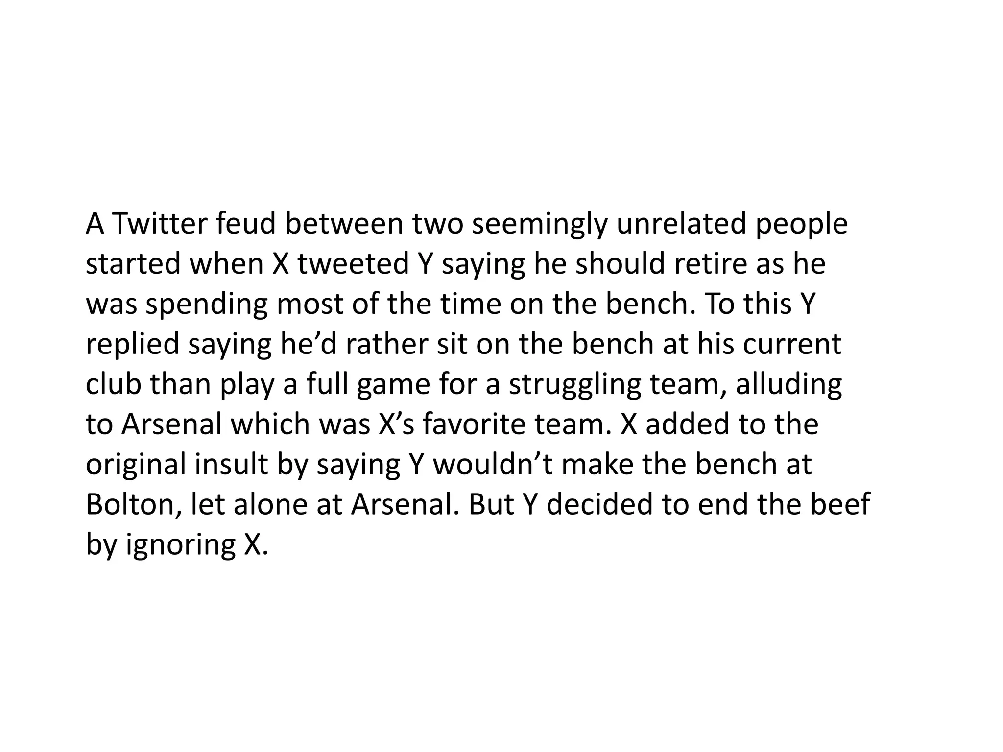 A Twitter feud between two seemingly unrelated people started when X tweeted Y saying he should retire as he was spending most of the time on the bench. To this Y replied saying he’d rather sit on the bench at his current club than play a full game for a struggling team, alluding to Arsenal which was X’s favorite team. X added to the original insult by saying Y wouldn’t make the bench at Bolton, let alone at Arsenal. But Y decided to end the beef by ignoring X.