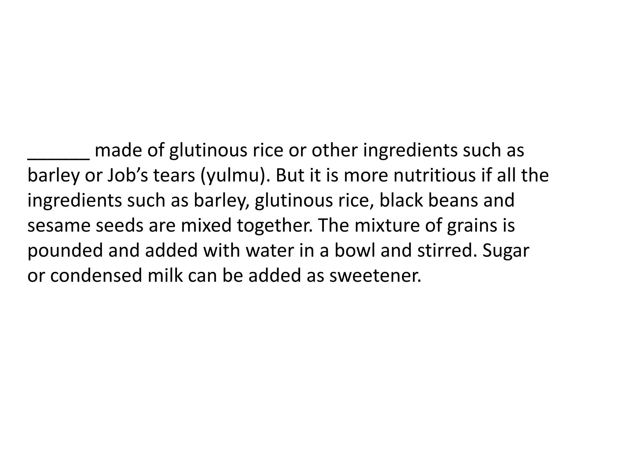 ______ made of glutinous rice or other ingredients such as barley or Job’s tears (yulmu). But it is more nutritious if all the ingredients such as barley, glutinous rice, black beans and sesame seeds are mixed together. The mixture of grains is pounded and added with water in a bowl and stirred. Sugar or condensed milk can be added as sweetener.