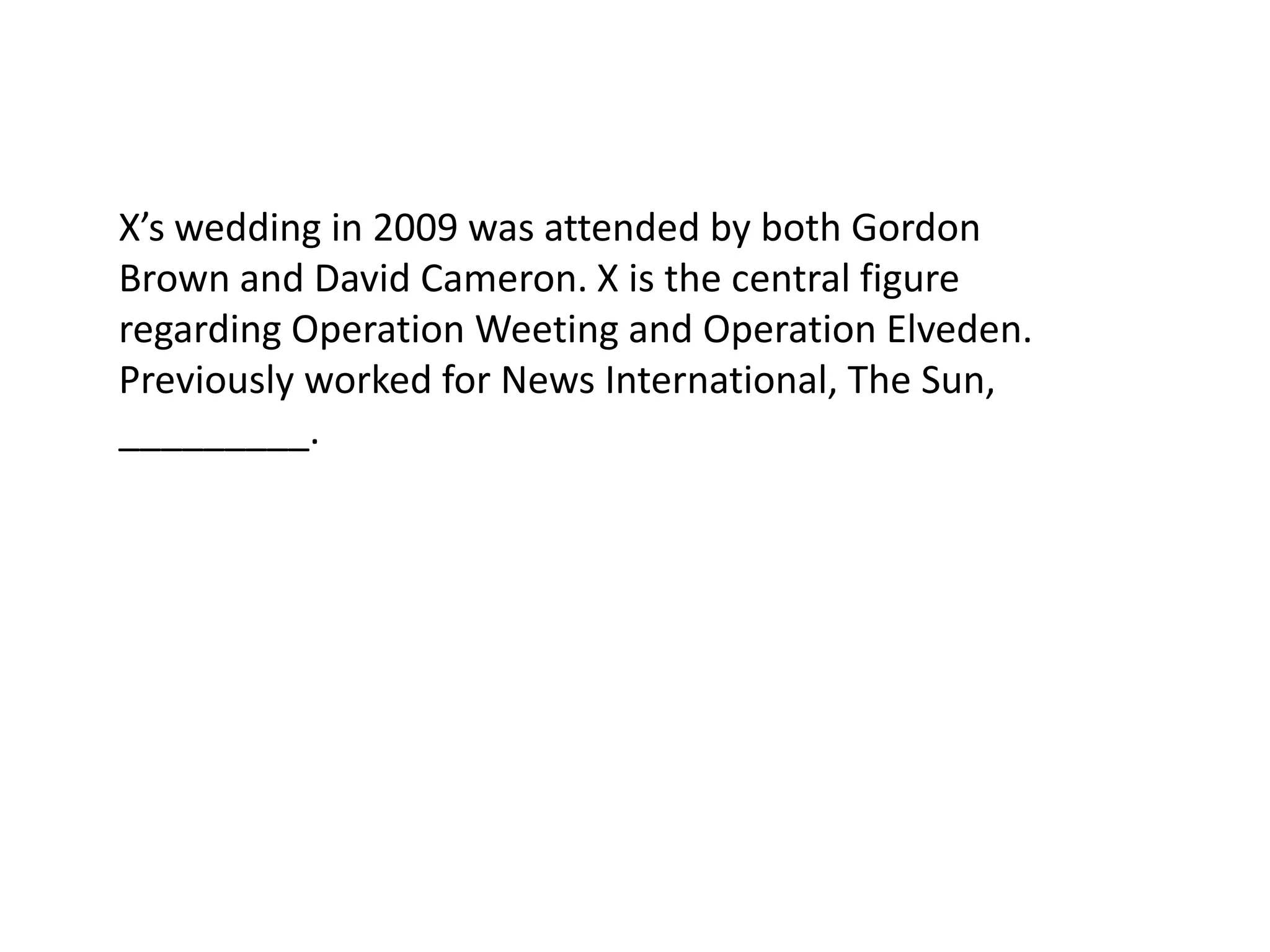 X’s wedding in 2009 was attended by both Gordon Brown and David Cameron. X is the central figure regarding Operation Weeting and Operation Elveden. Previously worked for News International, The Sun, _________. 