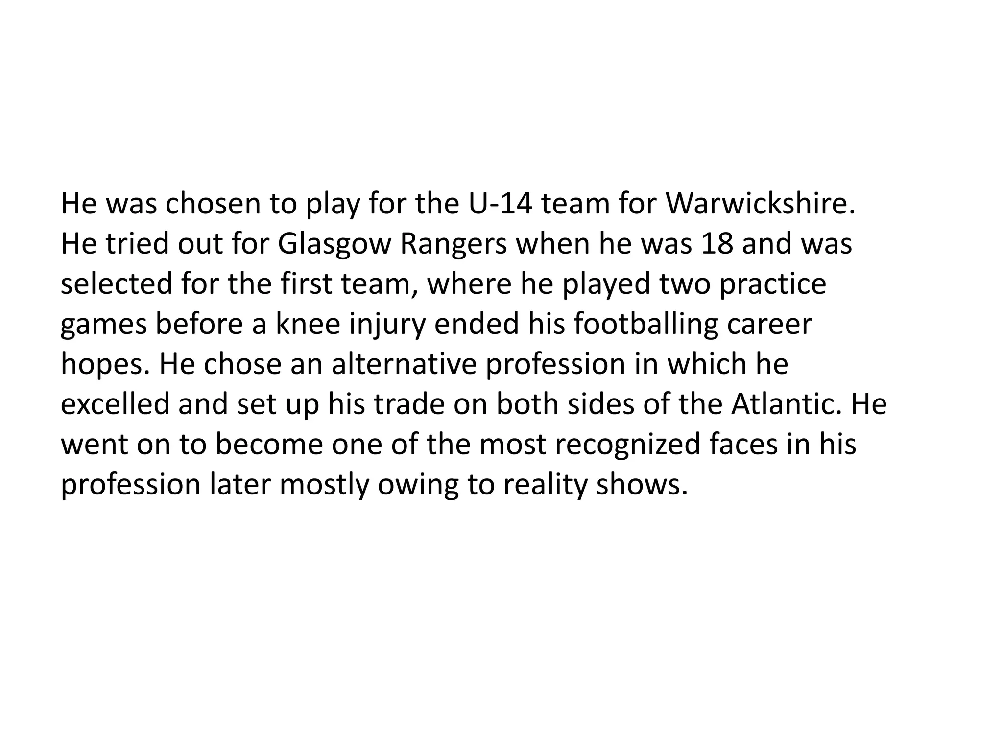 He was chosen to play for the U-14 team for Warwickshire. He tried out for Glasgow Rangers when he was 18 and was selected for the first team, where he played two practice games before a knee injury ended his footballing career hopes. He chose an alternative profession in which he excelled and set up his trade on both sides of the Atlantic. He went on to become one of the most recognized faces in his profession later mostly owing to reality shows. 
