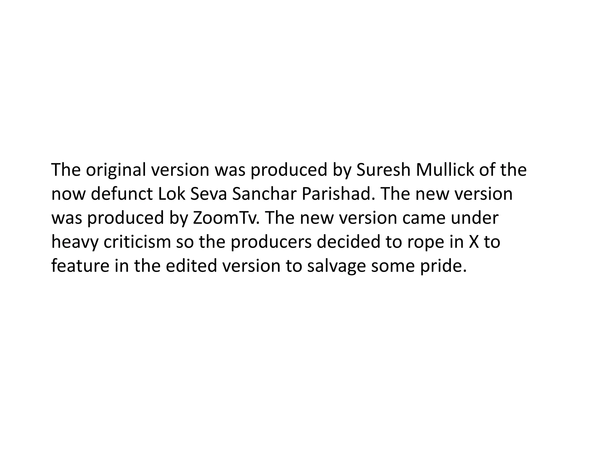 The original version was produced by Suresh Mullick of the now defunct Lok Seva Sanchar Parishad. The new version was produced by ZoomTv. The new version came under heavy criticism so the producers decided to rope in X to feature in the edited version to salvage some pride. 