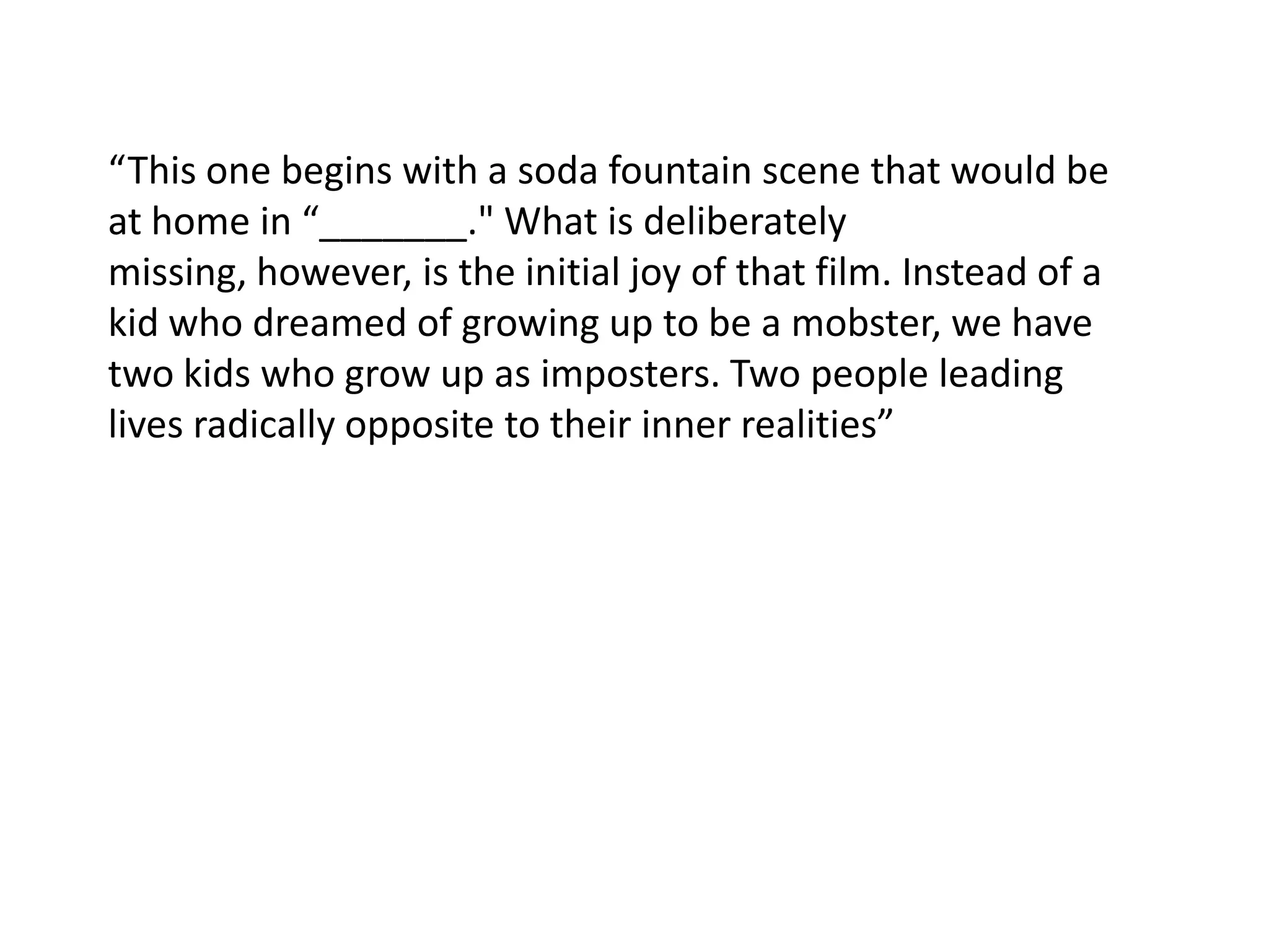 “This one begins with a soda fountain scene that would be at home in “_______." What is deliberately missing, however, is the initial joy of that film. Instead of a kid who dreamed of growing up to be a mobster, we have two kids who grow up as imposters. Two people leading lives radically opposite to their inner realities”