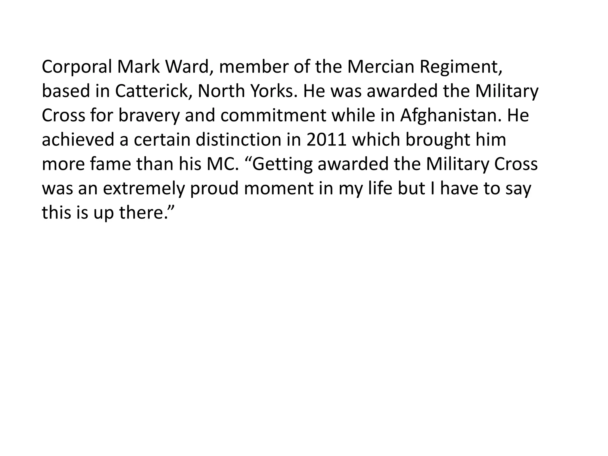 Corporal Mark Ward, member of the Mercian Regiment, based in Catterick, North Yorks. He was awarded the Military Cross for bravery and commitment while in Afghanistan. He achieved a certain distinction in 2011 which brought him more fame than his MC. “Getting awarded the Military Cross was an extremely proud moment in my life but I have to say this is up there.” 