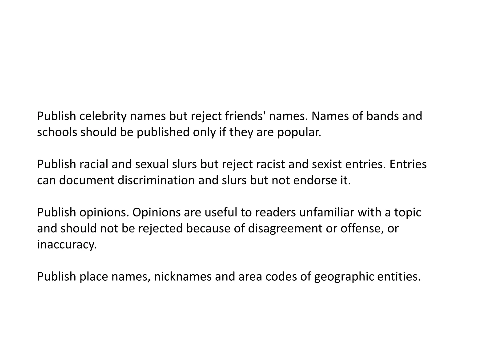 Publish celebrity names but reject friends' names. Names of bands and schools should be published only if they are popular. Publish racial and sexual slurs but reject racist and sexist entries. Entries can document discrimination and slurs but not endorse it.Publish opinions. Opinions are useful to readers unfamiliar with a topic and should not be rejected because of disagreement or offense, or inaccuracy. Publish place names, nicknames and area codes of geographic entities.