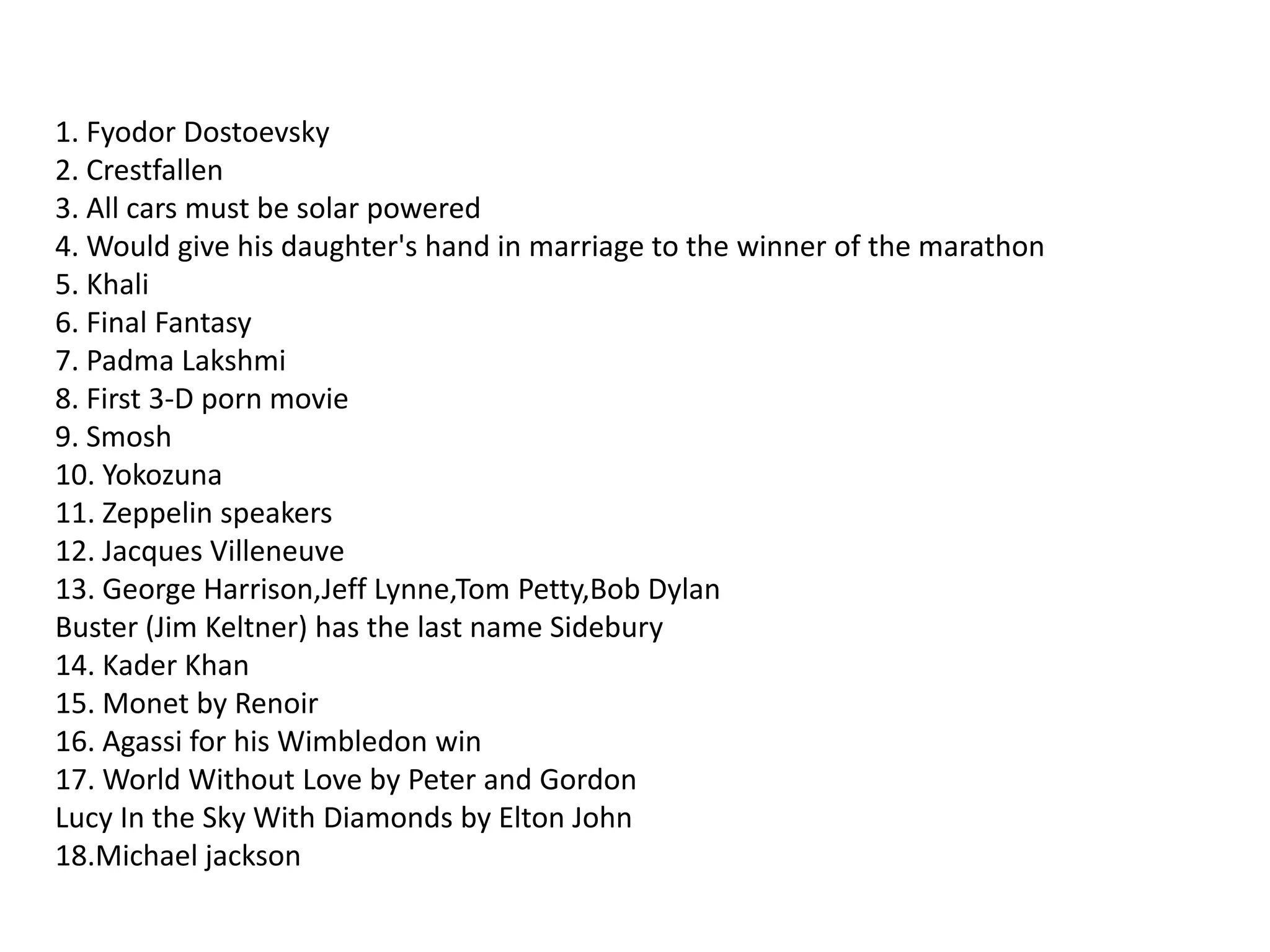 1. Fyodor Dostoevsky2. Crestfallen3. All cars must be solar powered4. Would give his daughter's hand in marriage to the winner of the marathon5. Khali6. Final Fantasy7. Padma Lakshmi8. First 3-D porn movie9. Smosh10. Yokozuna11. Zeppelin speakers12. Jacques Villeneuve13. George Harrison,Jeff Lynne,Tom Petty,Bob DylanBuster (Jim Keltner) has the last name Sidebury14. Kader Khan15. Monet by Renoir16. Agassi for his Wimbledon win17. World Without Love by Peter and GordonLucy In the Sky With Diamonds by Elton John18.Michael jackson