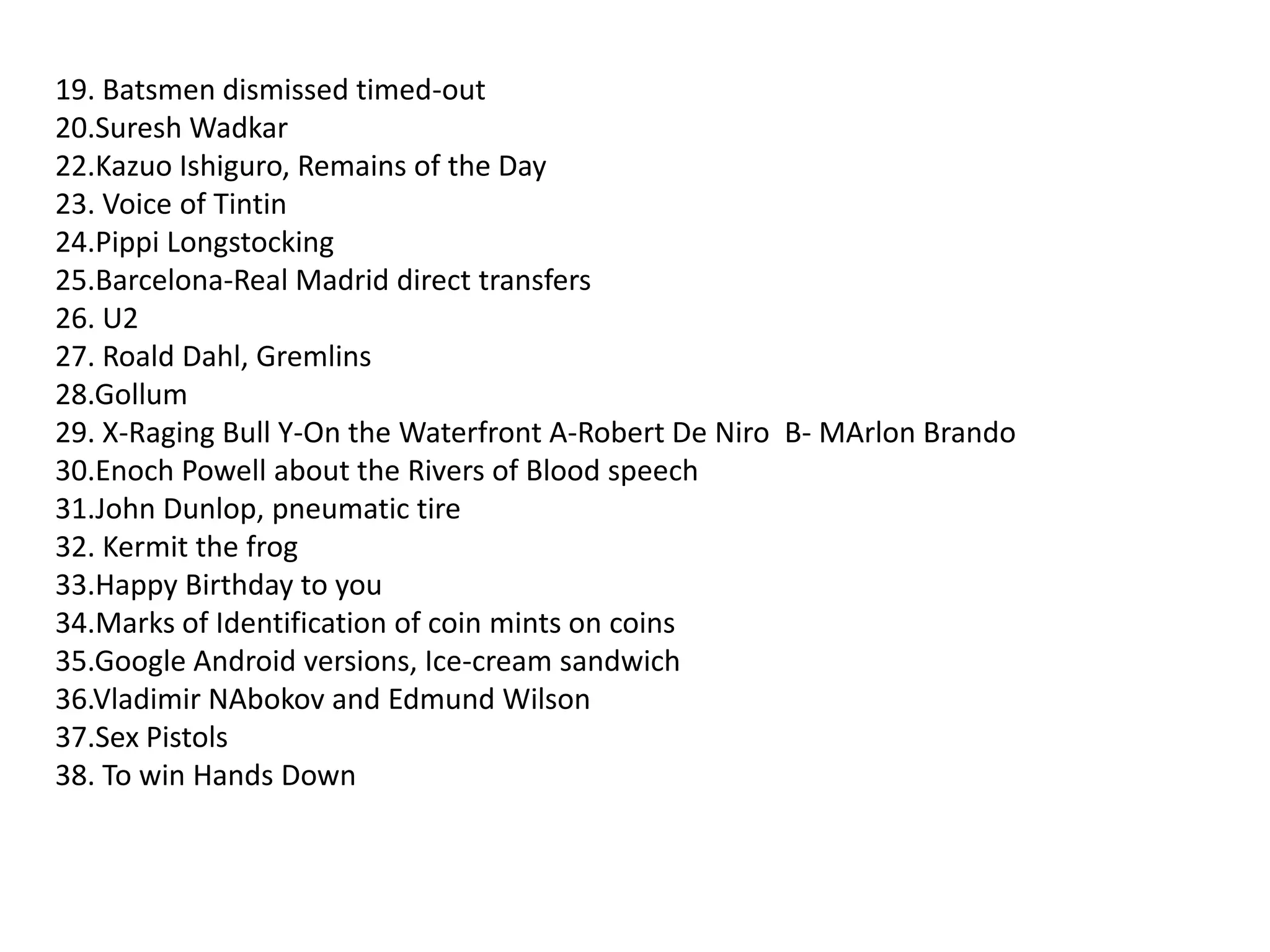 19. Batsmen dismissed timed-out20.Suresh Wadkar22.Kazuo Ishiguro, Remains of the Day23. Voice of Tintin24.Pippi Longstocking25.Barcelona-Real Madrid direct transfers26. U227. Roald Dahl, Gremlins28.Gollum29. X-Raging Bull Y-On the Waterfront A-Robert De Niro  B- MArlon Brando30.Enoch Powell about the Rivers of Blood speech31.John Dunlop, pneumatic tire32. Kermit the frog33.Happy Birthday to you34.Marks of Identification of coin mints on coins35.Google Android versions, Ice-cream sandwich36.Vladimir NAbokov and Edmund Wilson37.Sex Pistols38. To win Hands Down