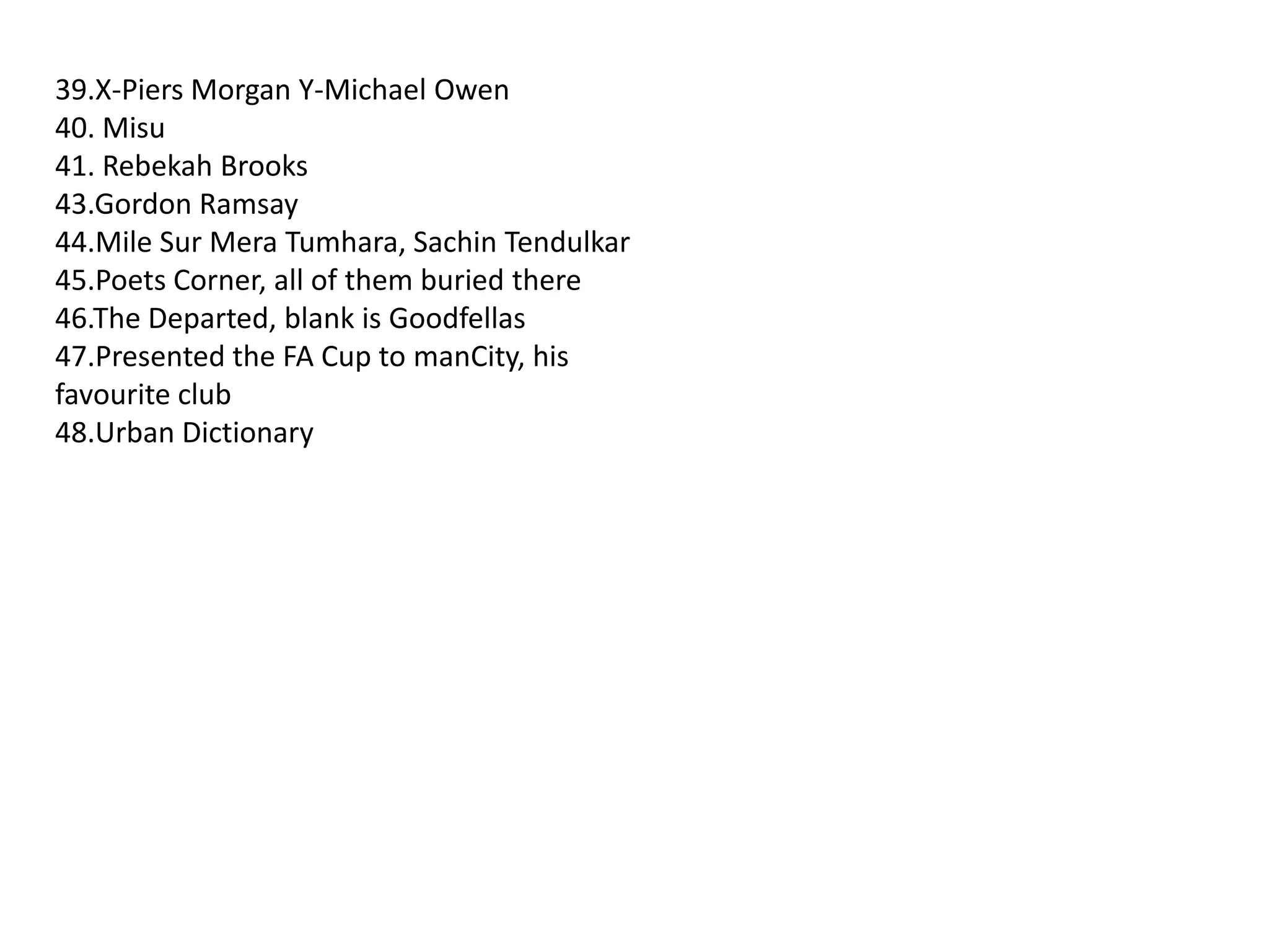 39.X-Piers Morgan Y-Michael Owen40. Misu41. Rebekah Brooks43.Gordon Ramsay44.Mile Sur MeraTumhara, SachinTendulkar45.Poets Corner, all of them buried there46.The Departed, blank is Goodfellas47.Presented the FA Cup to manCity, his favourite club48.Urban Dictionary