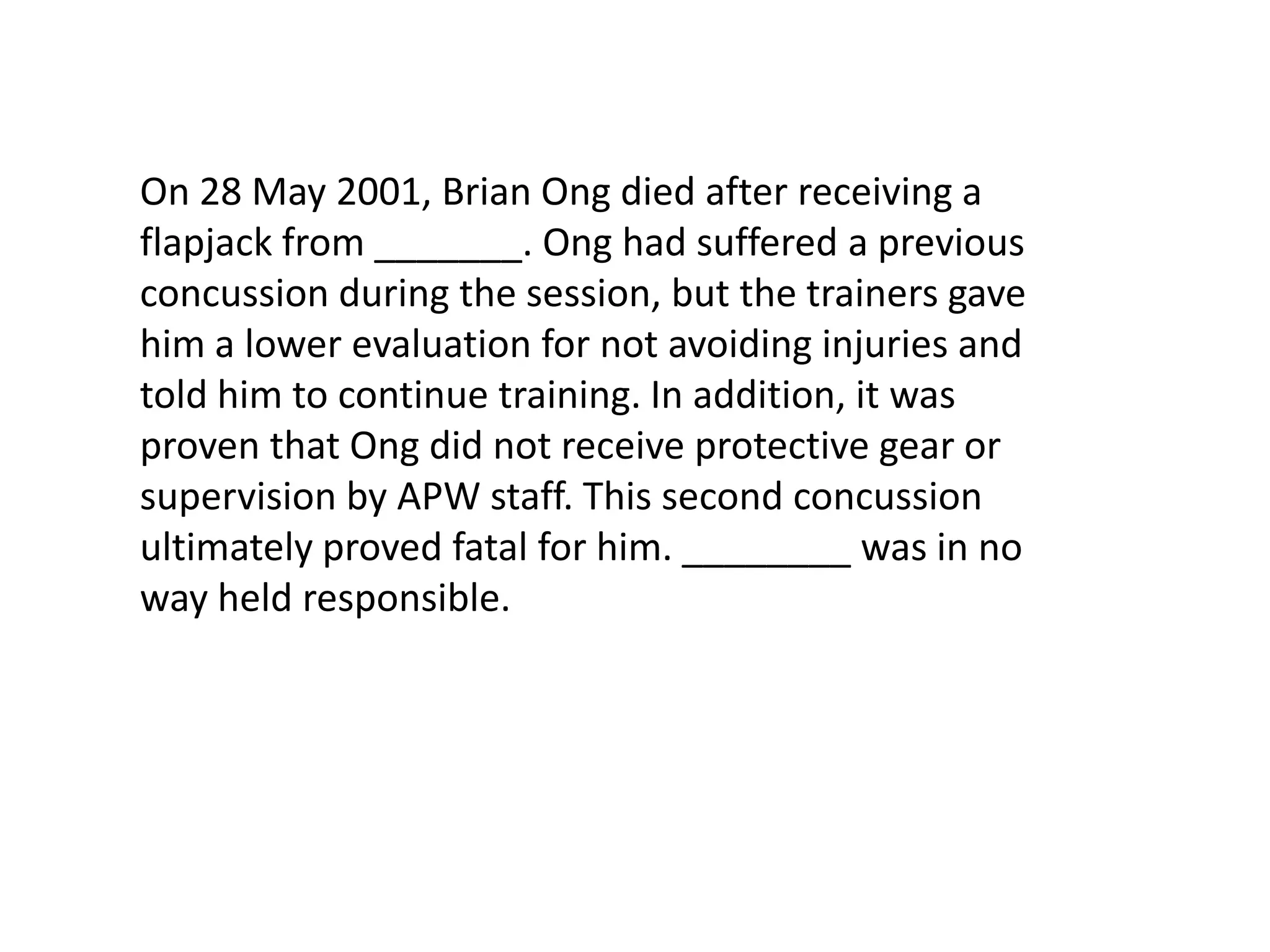 On 28 May 2001, Brian Ong died after receiving a flapjack from _______. Ong had suffered a previous concussion during the session, but the trainers gave him a lower evaluation for not avoiding injuries and told him to continue training. In addition, it was proven that Ong did not receive protective gear or supervision by APW staff. This second concussion ultimately proved fatal for him. ________ was in no way held responsible.