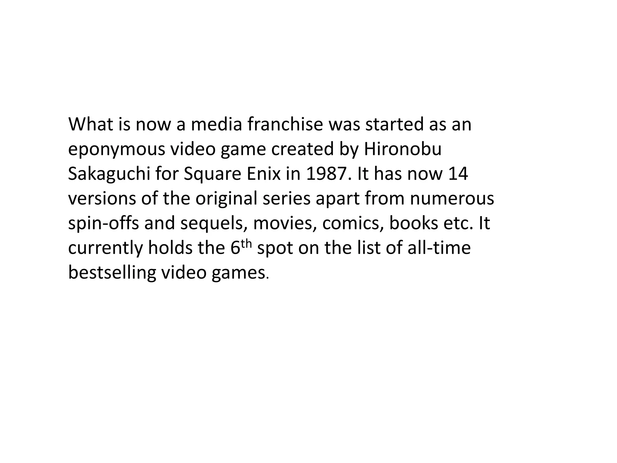 What is now a media franchise was started as an eponymous video game created by Hironobu Sakaguchi for Square Enix in 1987. It has now 14 versions of the original series apart from numerous spin-offs and sequels, movies, comics, books etc. It currently holds the 6th spot on the list of all-time bestselling video games. 