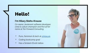 Hello!
I’m Hilary Stohs-Krause
Co-owner, lieutenant software developer,
crew & culture champion and ﬁrst of her
name at Ten Forward Consulting
▫ Puns, feminism & tech at @hilarysk
▫ Coding bootcamp grad
▫ Has a Sindarin Elvish tattoo
 