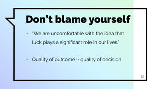 Don’t blame yourself
▫ “We are uncomfortable with the idea that
luck plays a signiﬁcant role in our lives.”
▫ Quality of outcome != quality of decision
22
 