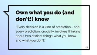 Own what you do (and
don’t!) know
“Every decision is a kind of prediction … and
every prediction, crucially, involves thinking
about two distinct things: what you know
and what you don’t.”
23
 