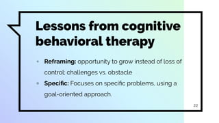 Lessons from cognitive
behavioral therapy
▫ Reframing: opportunity to grow instead of loss of
control; challenges vs. obstacle
▫ Speciﬁc: Focuses on speciﬁc problems, using a
goal-oriented approach.
22
 